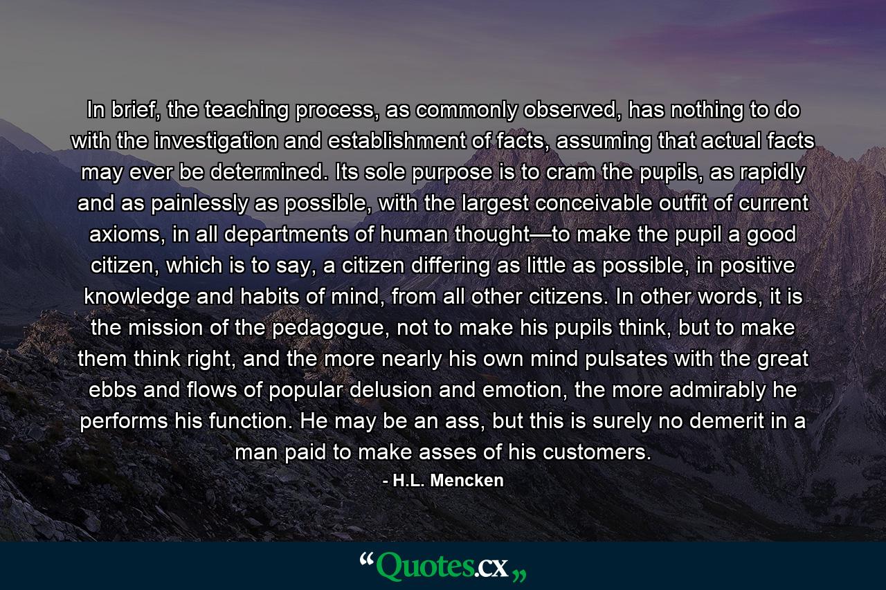 In brief, the teaching process, as commonly observed, has nothing to do with the investigation and establishment of facts, assuming that actual facts may ever be determined. Its sole purpose is to cram the pupils, as rapidly and as painlessly as possible, with the largest conceivable outfit of current axioms, in all departments of human thought—to make the pupil a good citizen, which is to say, a citizen differing as little as possible, in positive knowledge and habits of mind, from all other citizens. In other words, it is the mission of the pedagogue, not to make his pupils think, but to make them think right, and the more nearly his own mind pulsates with the great ebbs and flows of popular delusion and emotion, the more admirably he performs his function. He may be an ass, but this is surely no demerit in a man paid to make asses of his customers. - Quote by H.L. Mencken