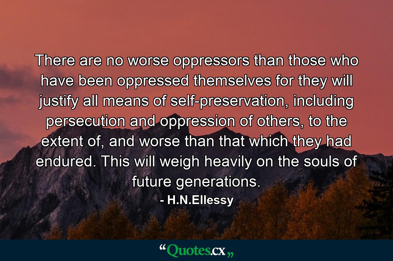 There are no worse oppressors than those who have been oppressed themselves for they will justify all means of self-preservation, including persecution and oppression of others, to the extent of, and worse than that which they had endured. This will weigh heavily on the souls of future generations. - Quote by H.N.Ellessy