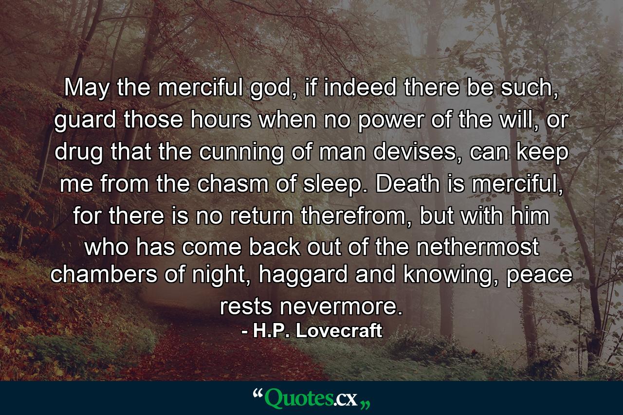 May the merciful god, if indeed there be such, guard those hours when no power of the will, or drug that the cunning of man devises, can keep me from the chasm of sleep. Death is merciful, for there is no return therefrom, but with him who has come back out of the nethermost chambers of night, haggard and knowing, peace rests nevermore. - Quote by H.P. Lovecraft