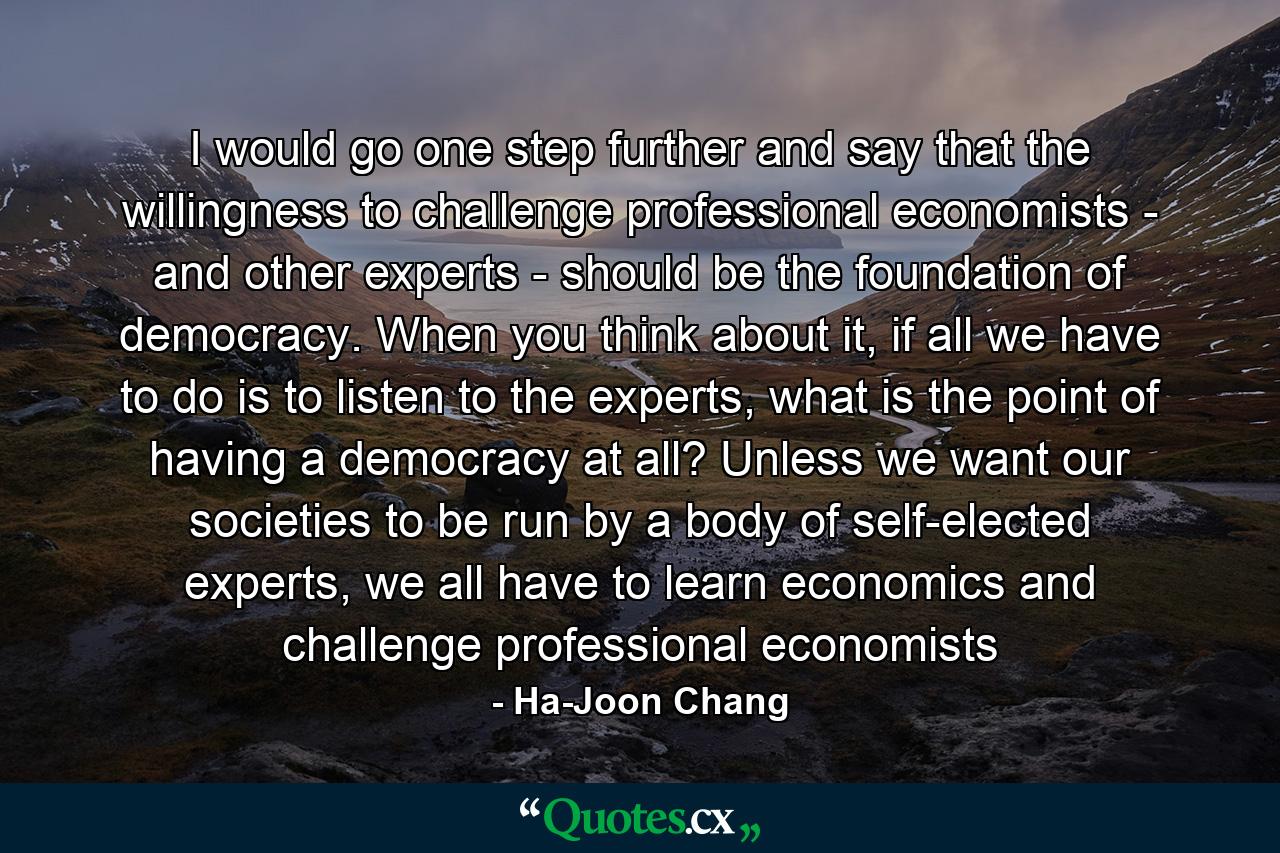 I would go one step further and say that the willingness to challenge professional economists - and other experts - should be the foundation of democracy. When you think about it, if all we have to do is to listen to the experts, what is the point of having a democracy at all? Unless we want our societies to be run by a body of self-elected experts, we all have to learn economics and challenge professional economists - Quote by Ha-Joon Chang