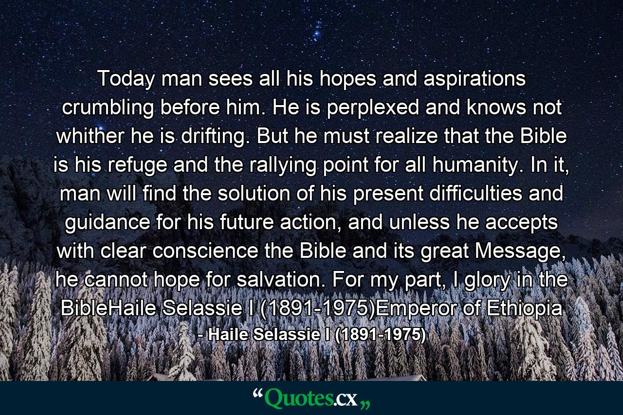 Today man sees all his hopes and aspirations crumbling before him. He is perplexed and knows not whither he is drifting. But he must realize that the Bible is his refuge and the rallying point for all humanity. In it, man will find the solution of his present difficulties and guidance for his future action, and unless he accepts with clear conscience the Bible and its great Message, he cannot hope for salvation. For my part, I glory in the BibleHaile Selassie I (1891-1975)Emperor of Ethiopia - Quote by Haile Selassie I (1891-1975)