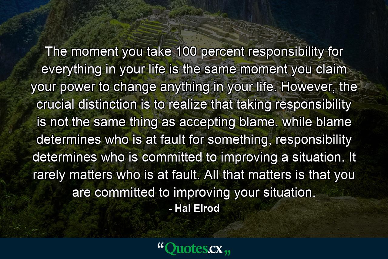 The moment you take 100 percent responsibility for everything in your life is the same moment you claim your power to change anything in your life. However, the crucial distinction is to realize that taking responsibility is not the same thing as accepting blame. while blame determines who is at fault for something, responsibility determines who is committed to improving a situation. It rarely matters who is at fault. All that matters is that you are committed to improving your situation. - Quote by Hal Elrod