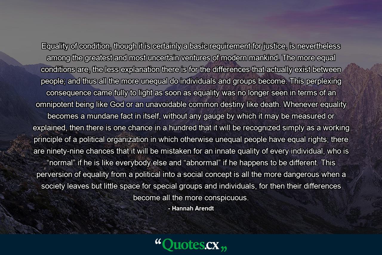 Equality of condition, though it is certainly a basic requirement for justice, is nevertheless among the greatest and most uncertain ventures of modern mankind. The more equal conditions are, the less explanation there is for the differences that actually exist between people; and thus all the more unequal do individuals and groups become. This perplexing consequence came fully to light as soon as equality was no longer seen in terms of an omnipotent being like God or an unavoidable common destiny like death. Whenever equality becomes a mundane fact in itself, without any gauge by which it may be measured or explained, then there is one chance in a hundred that it will be recognized simply as a working principle of a political organization in which otherwise unequal people have equal rights; there are ninety-nine chances that it will be mistaken for an innate quality of every individual, who is “normal” if he is like everybody else and “abnormal” if he happens to be different. This perversion of equality from a political into a social concept is all the more dangerous when a society leaves but little space for special groups and individuals, for then their differences become all the more conspicuous. - Quote by Hannah Arendt