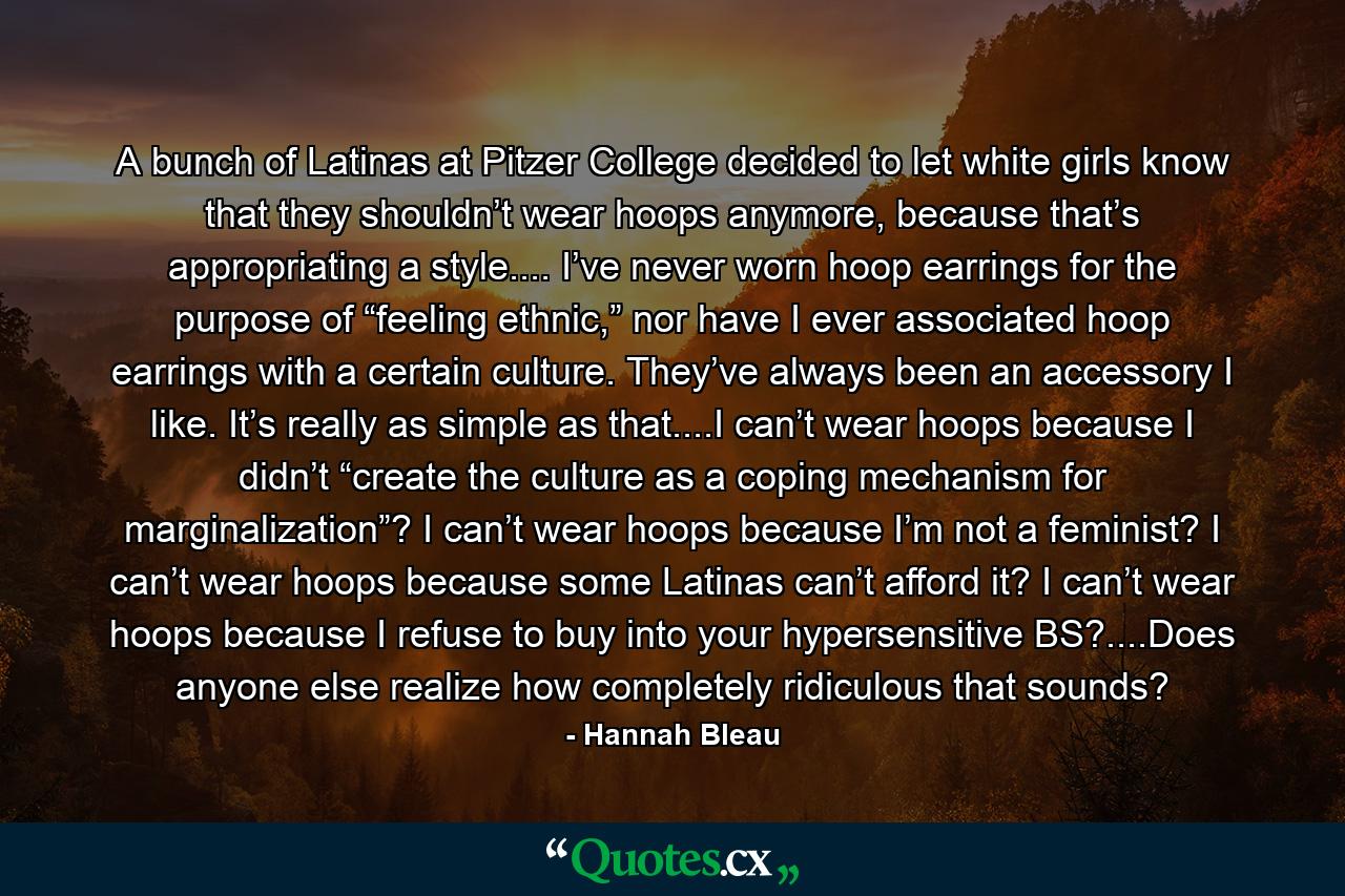 A bunch of Latinas at Pitzer College decided to let white girls know that they shouldn’t wear hoops anymore, because that’s appropriating a style.... I’ve never worn hoop earrings for the purpose of “feeling ethnic,” nor have I ever associated hoop earrings with a certain culture. They’ve always been an accessory I like. It’s really as simple as that....I can’t wear hoops because I didn’t “create the culture as a coping mechanism for marginalization”? I can’t wear hoops because I’m not a feminist? I can’t wear hoops because some Latinas can’t afford it? I can’t wear hoops because I refuse to buy into your hypersensitive BS?....Does anyone else realize how completely ridiculous that sounds? - Quote by Hannah Bleau