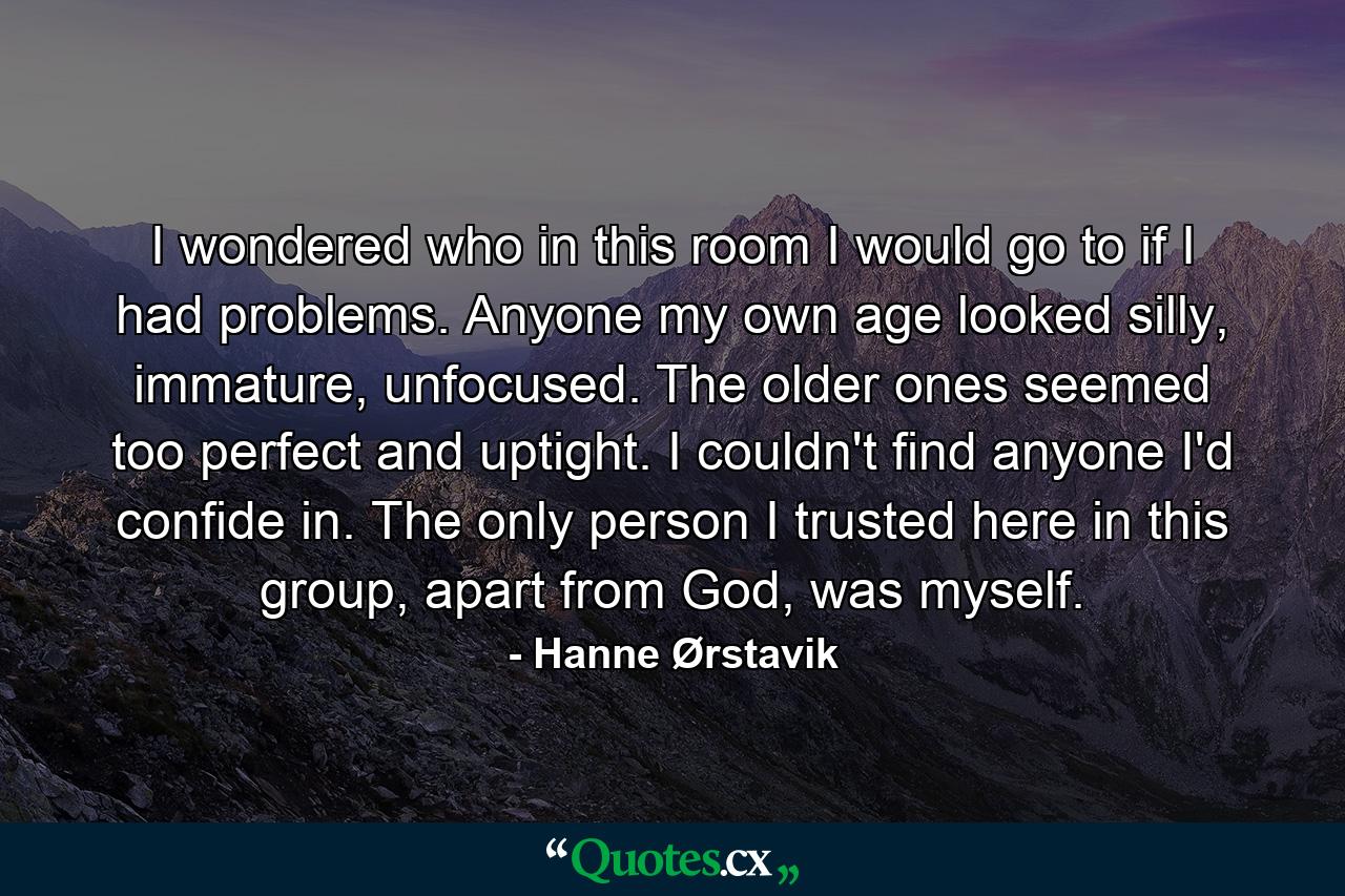 I wondered who in this room I would go to if I had problems. Anyone my own age looked silly, immature, unfocused. The older ones seemed too perfect and uptight. I couldn't find anyone I'd confide in. The only person I trusted here in this group, apart from God, was myself. - Quote by Hanne Ørstavik