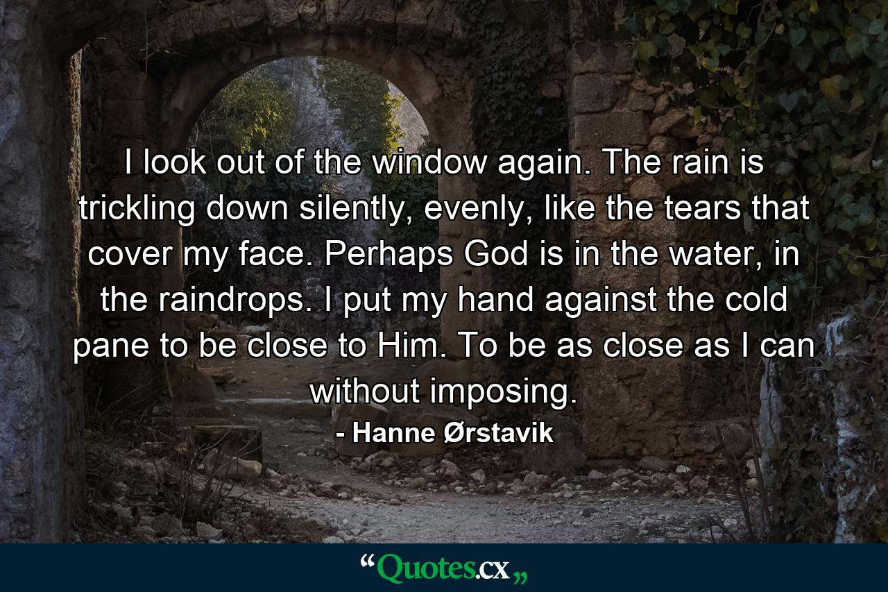 I look out of the window again. The rain is trickling down silently, evenly, like the tears that cover my face. Perhaps God is in the water, in the raindrops. I put my hand against the cold pane to be close to Him. To be as close as I can without imposing. - Quote by Hanne Ørstavik