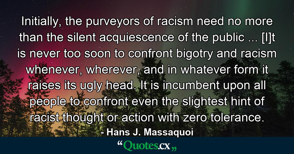 Initially, the purveyors of racism need no more than the silent acquiescence of the public ... [I]t is never too soon to confront bigotry and racism whenever, wherever, and in whatever form it raises its ugly head. It is incumbent upon all people to confront even the slightest hint of racist thought or action with zero tolerance. - Quote by Hans J. Massaquoi