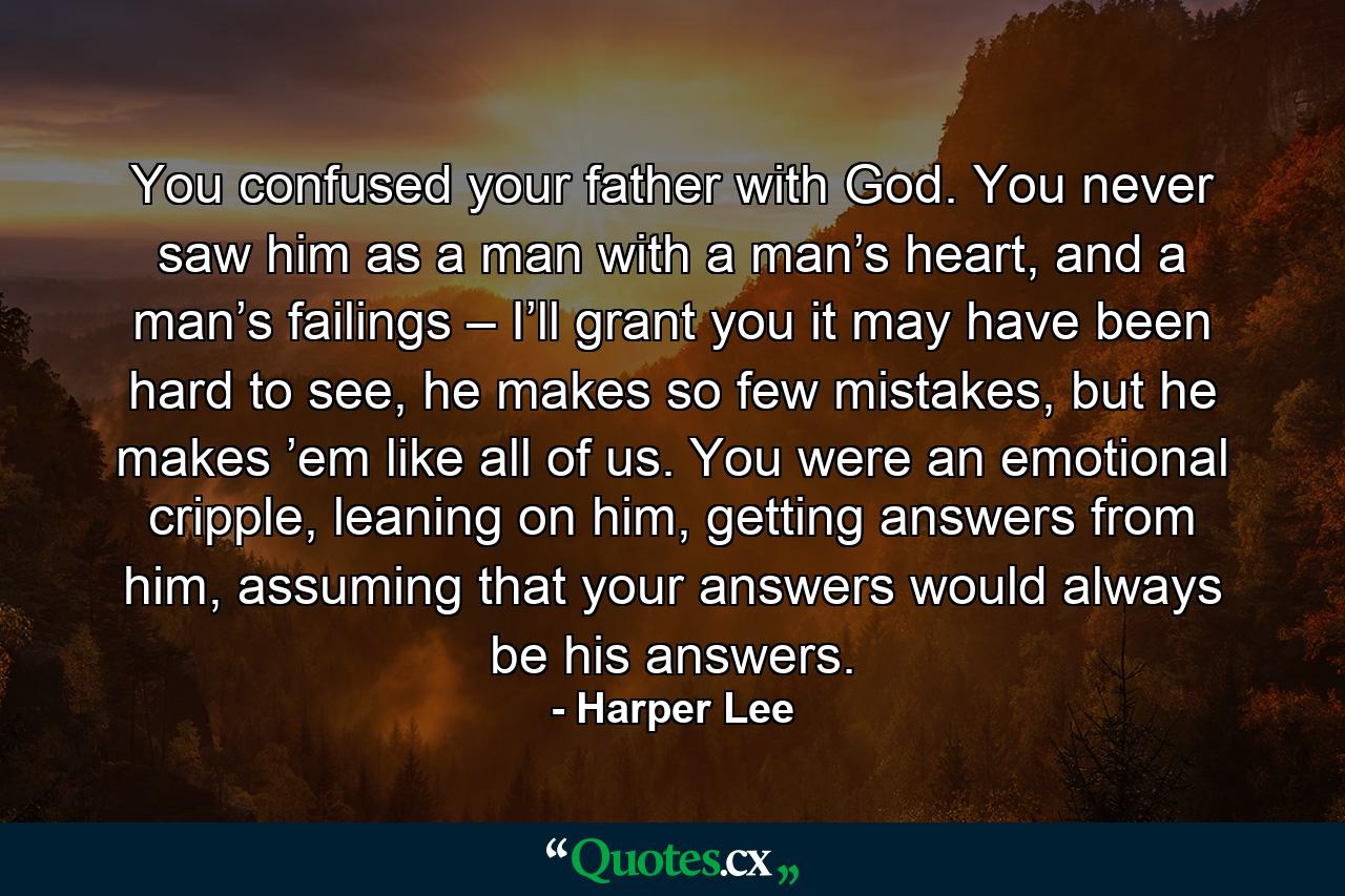 You confused your father with God. You never saw him as a man with a man’s heart, and a man’s failings – I’ll grant you it may have been hard to see, he makes so few mistakes, but he makes ’em like all of us. You were an emotional cripple, leaning on him, getting answers from him, assuming that your answers would always be his answers. - Quote by Harper Lee