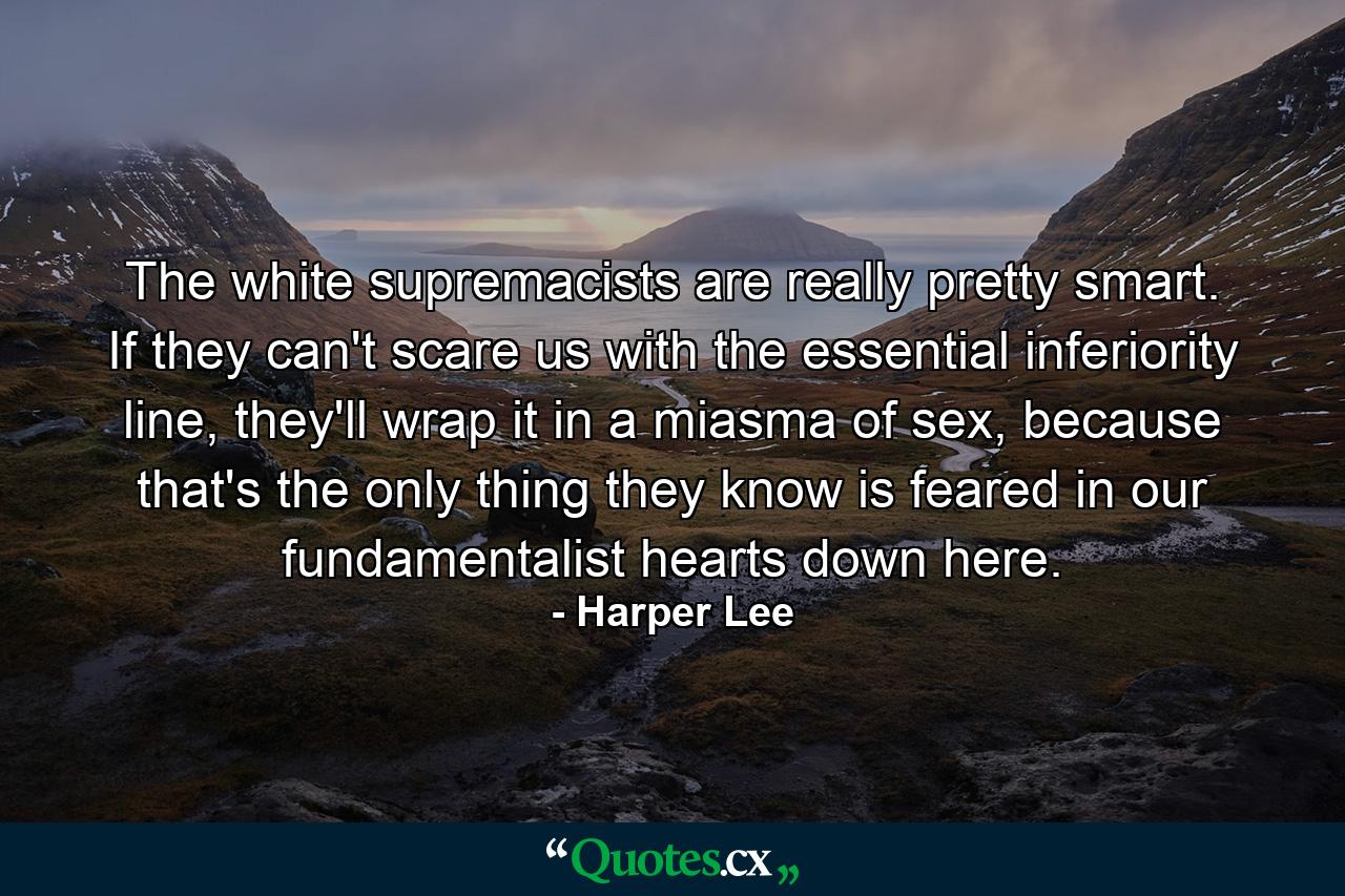 The white supremacists are really pretty smart. If they can't scare us with the essential inferiority line, they'll wrap it in a miasma of sex, because that's the only thing they know is feared in our fundamentalist hearts down here. - Quote by Harper Lee