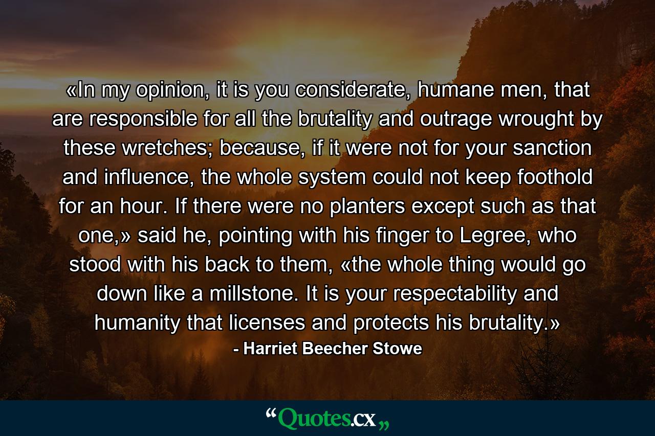 «In my opinion, it is you considerate, humane men, that are responsible for all the brutality and outrage wrought by these wretches; because, if it were not for your sanction and influence, the whole system could not keep foothold for an hour. If there were no planters except such as that one,» said he, pointing with his finger to Legree, who stood with his back to them, «the whole thing would go down like a millstone. It is your respectability and humanity that licenses and protects his brutality.» - Quote by Harriet Beecher Stowe