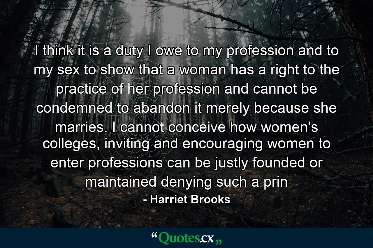 I think it is a duty I owe to my profession and to my sex to show that a woman has a right to the practice of her profession and cannot be condemned to abandon it merely because she marries. I cannot conceive how women's colleges, inviting and encouraging women to enter professions can be justly founded or maintained denying such a prin - Quote by Harriet Brooks