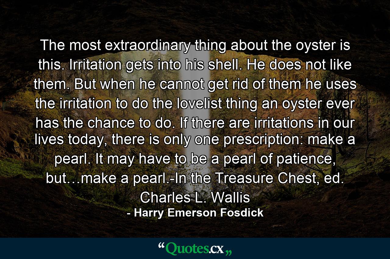 The most extraordinary thing about the oyster is this. Irritation gets into his shell. He does not like them. But when he cannot get rid of them he uses the irritation to do the lovelist thing an oyster ever has the chance to do. If there are irritations in our lives today, there is only one prescription: make a pearl. It may have to be a pearl of patience, but…make a pearl.-In the Treasure Chest, ed. Charles L. Wallis - Quote by Harry Emerson Fosdick