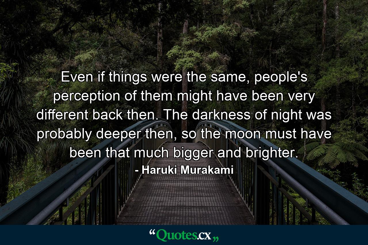 Even if things were the same, people's perception of them might have been very different back then. The darkness of night was probably deeper then, so the moon must have been that much bigger and brighter. - Quote by Haruki Murakami