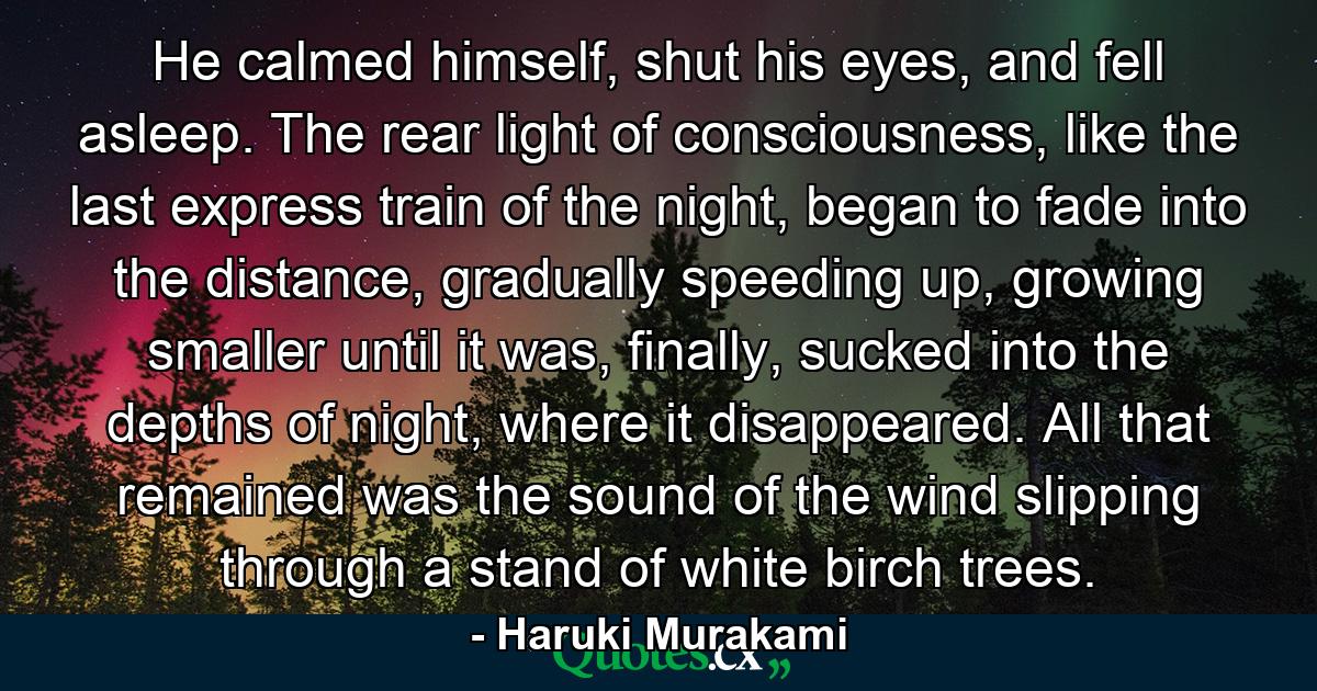 He calmed himself, shut his eyes, and fell asleep. The rear light of consciousness, like the last express train of the night, began to fade into the distance, gradually speeding up, growing smaller until it was, finally, sucked into the depths of night, where it disappeared. All that remained was the sound of the wind slipping through a stand of white birch trees. - Quote by Haruki Murakami