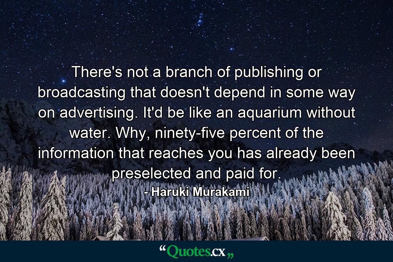 There's not a branch of publishing or broadcasting that doesn't depend in some way on advertising. It'd be like an aquarium without water. Why, ninety-five percent of the information that reaches you has already been preselected and paid for. - Quote by Haruki Murakami