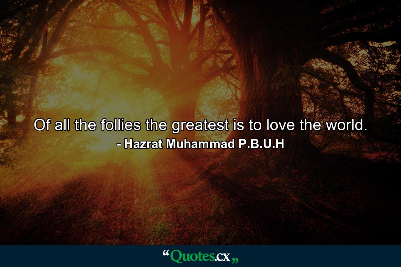 Of all the follies the greatest is to love the world. - Quote by Hazrat Muhammad P.B.U.H