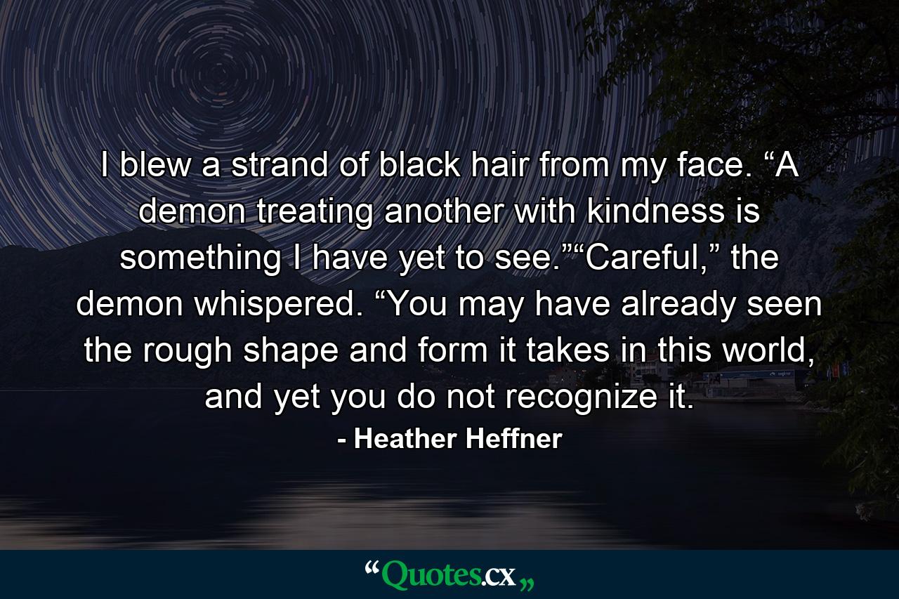 I blew a strand of black hair from my face. “A demon treating another with kindness is something I have yet to see.”“Careful,” the demon whispered. “You may have already seen the rough shape and form it takes in this world, and yet you do not recognize it. - Quote by Heather Heffner