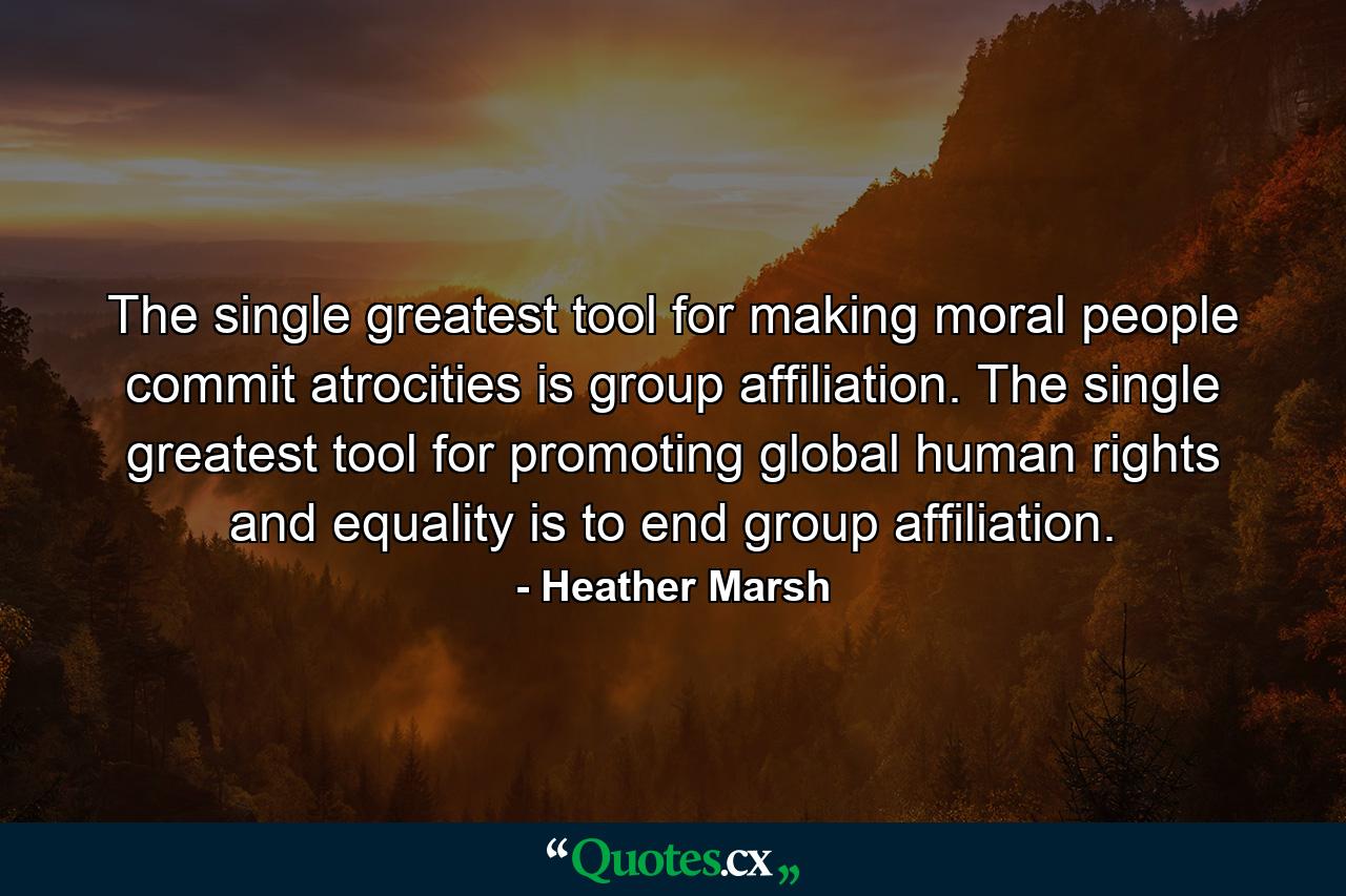 The single greatest tool for making moral people commit atrocities is group affiliation. The single greatest tool for promoting global human rights and equality is to end group affiliation. - Quote by Heather Marsh