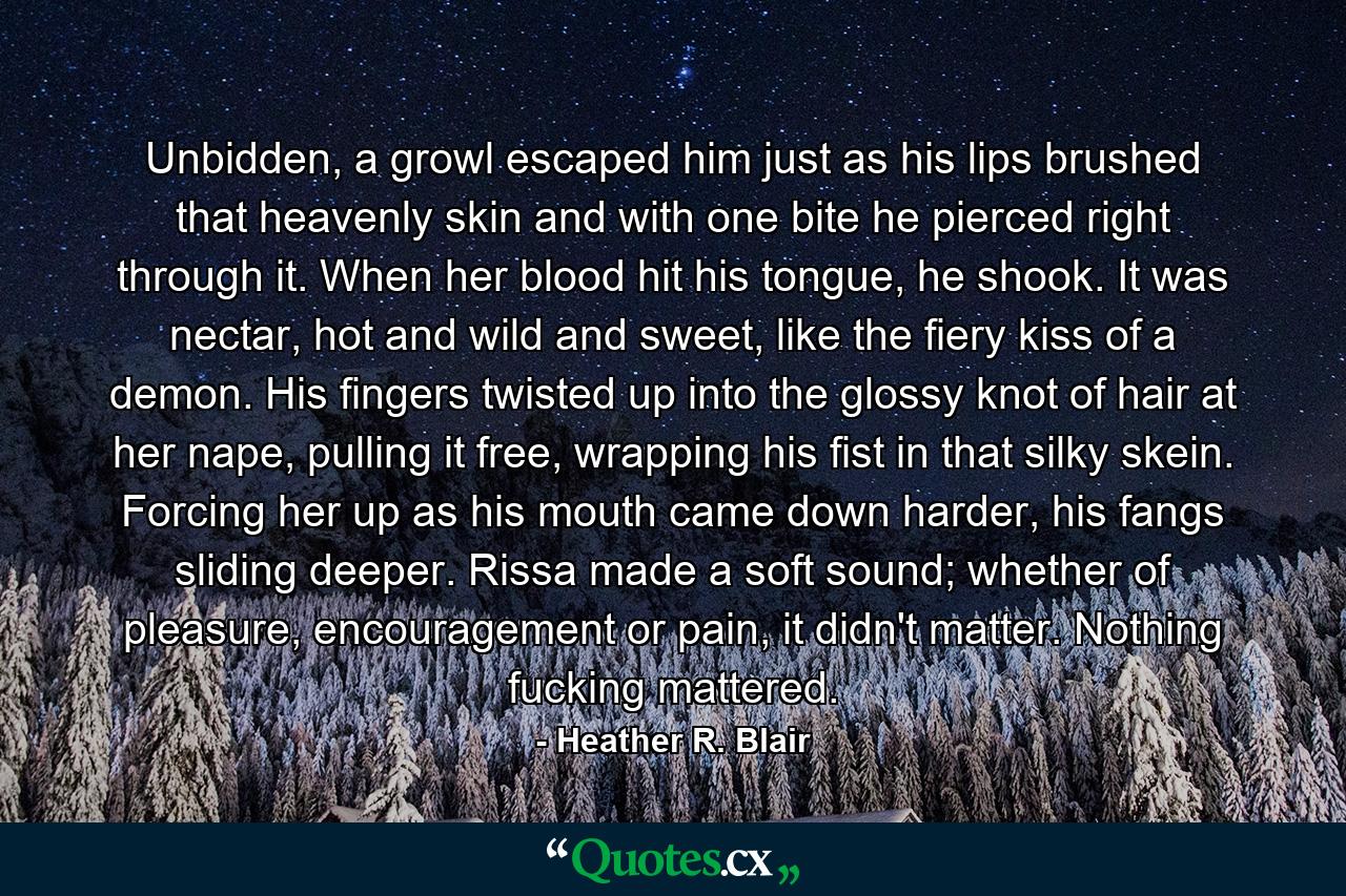 Unbidden, a growl escaped him just as his lips brushed that heavenly skin and with one bite he pierced right through it. When her blood hit his tongue, he shook. It was nectar, hot and wild and sweet, like the fiery kiss of a demon. His fingers twisted up into the glossy knot of hair at her nape, pulling it free, wrapping his fist in that silky skein. Forcing her up as his mouth came down harder, his fangs sliding deeper. Rissa made a soft sound; whether of pleasure, encouragement or pain, it didn't matter. Nothing fucking mattered. - Quote by Heather R. Blair