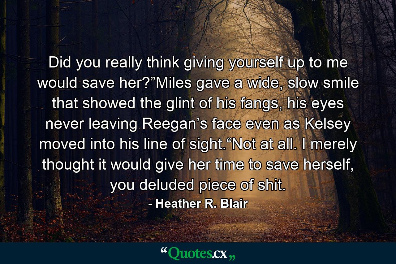 Did you really think giving yourself up to me would save her?”Miles gave a wide, slow smile that showed the glint of his fangs, his eyes never leaving Reegan’s face even as Kelsey moved into his line of sight.“Not at all. I merely thought it would give her time to save herself, you deluded piece of shit. - Quote by Heather R. Blair