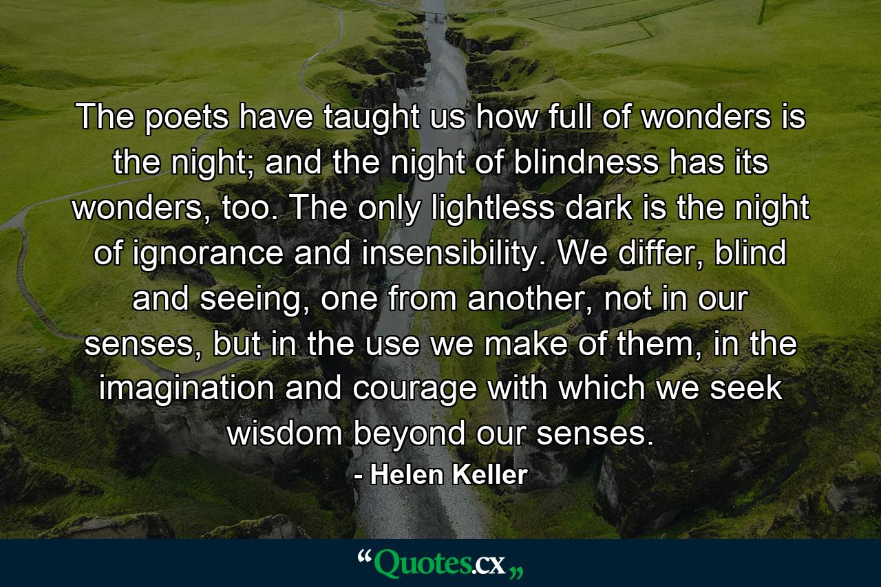 The poets have taught us how full of wonders is the night; and the night of blindness has its wonders, too. The only lightless dark is the night of ignorance and insensibility. We differ, blind and seeing, one from another, not in our senses, but in the use we make of them, in the imagination and courage with which we seek wisdom beyond our senses. - Quote by Helen Keller