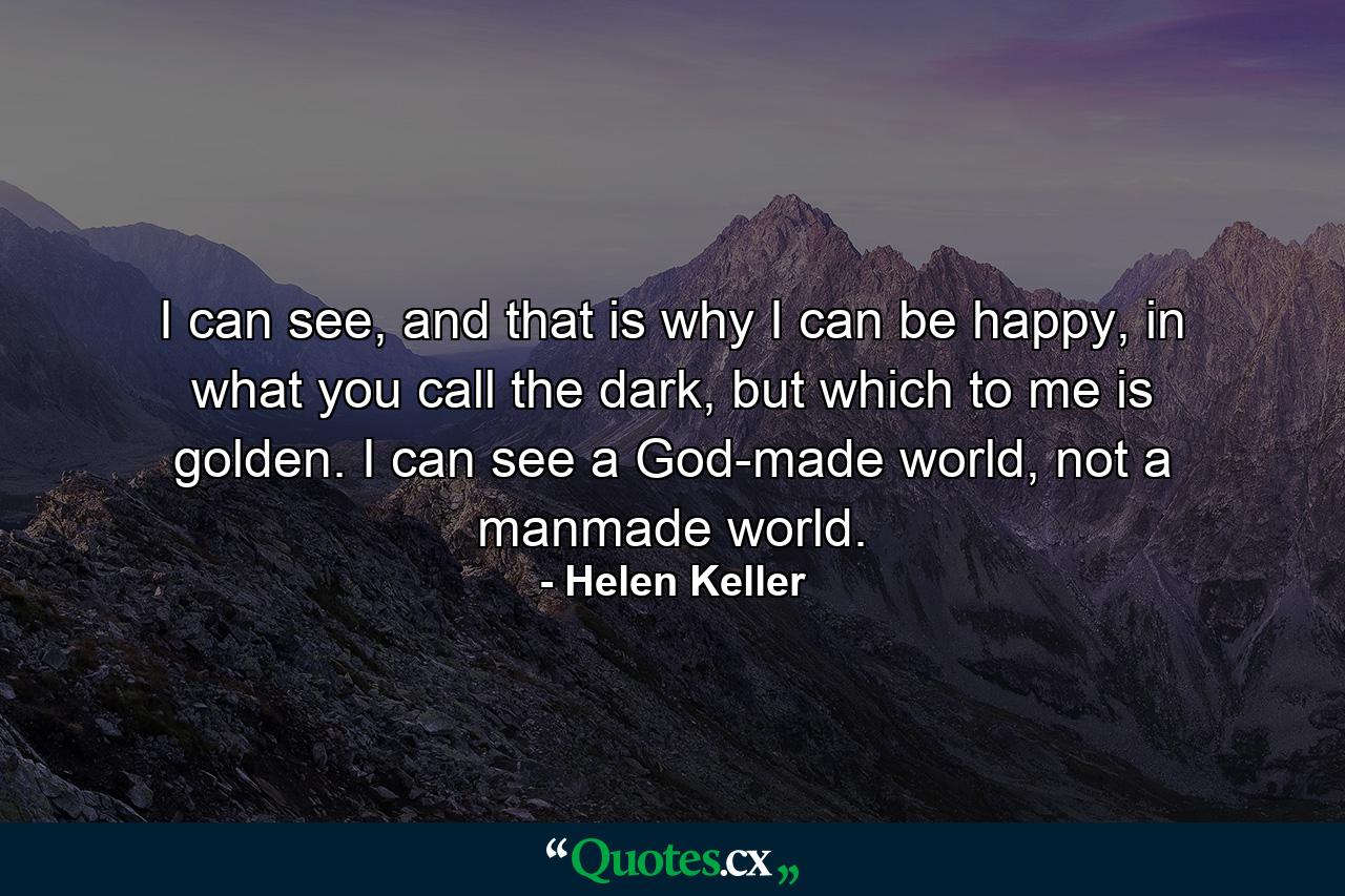 I can see, and that is why I can be happy, in what you call the dark, but which to me is golden. I can see a God-made world, not a manmade world. - Quote by Helen Keller