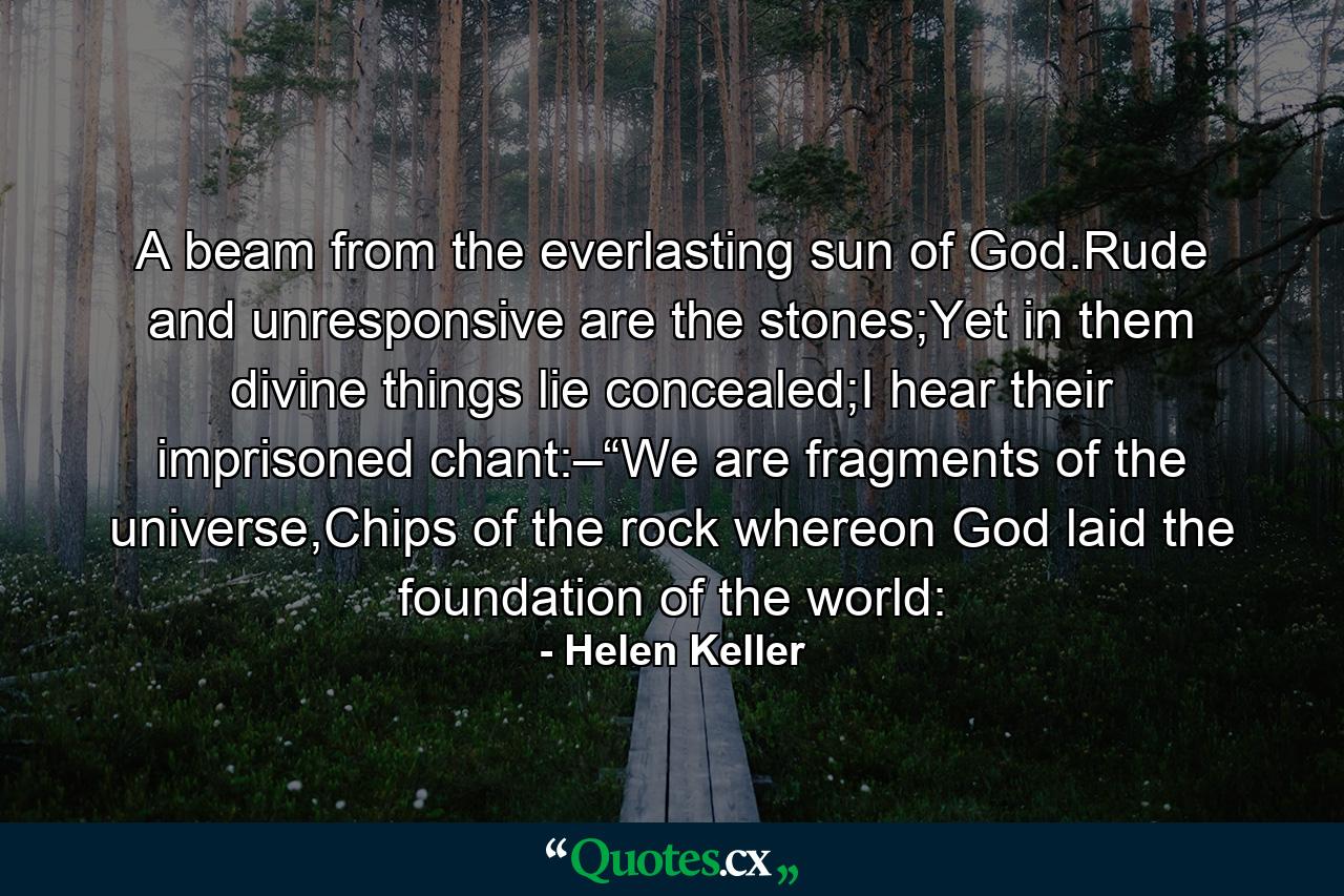 A beam from the everlasting sun of God.Rude and unresponsive are the stones;Yet in them divine things lie concealed;I hear their imprisoned chant:–“We are fragments of the universe,Chips of the rock whereon God laid the foundation of the world: - Quote by Helen Keller