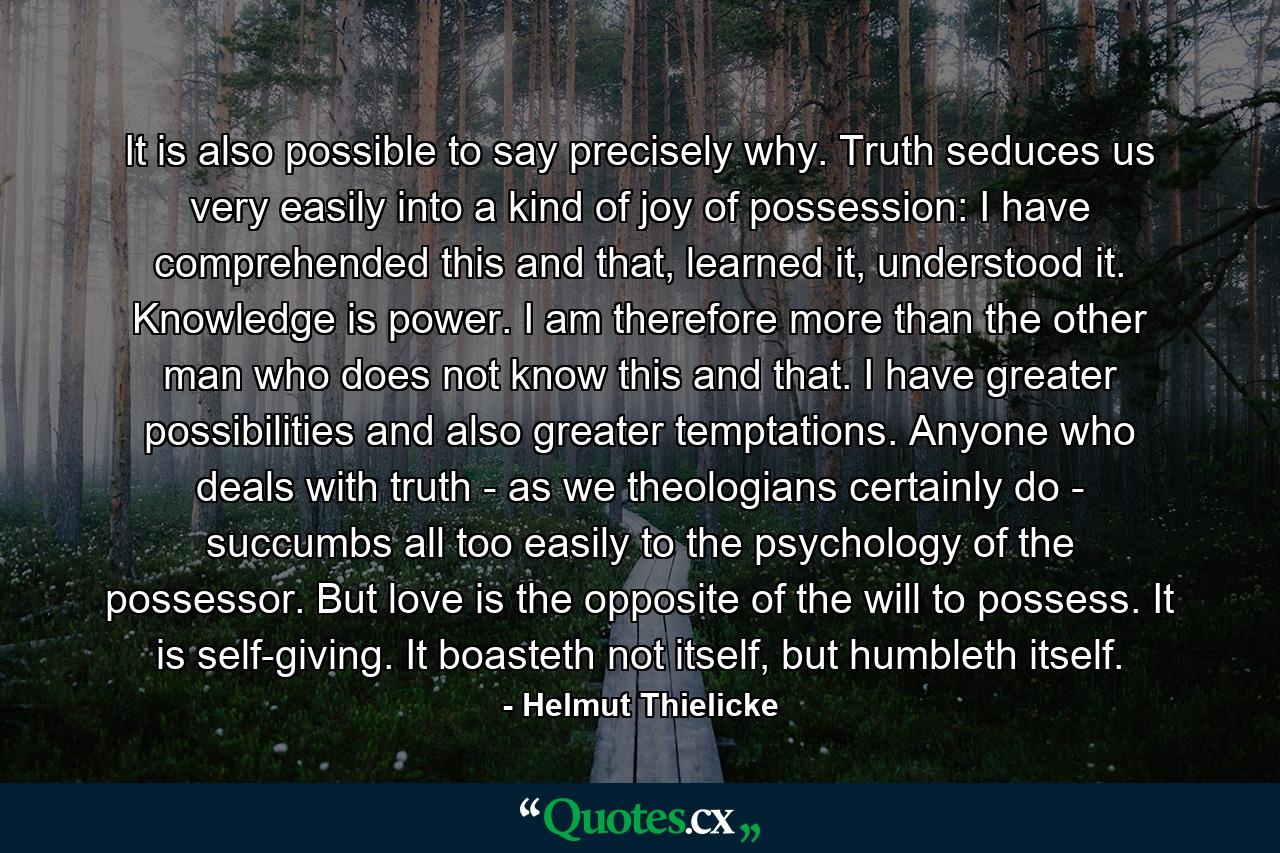 It is also possible to say precisely why. Truth seduces us very easily into a kind of joy of possession: I have comprehended this and that, learned it, understood it. Knowledge is power. I am therefore more than the other man who does not know this and that. I have greater possibilities and also greater temptations. Anyone who deals with truth - as we theologians certainly do - succumbs all too easily to the psychology of the possessor. But love is the opposite of the will to possess. It is self-giving. It boasteth not itself, but humbleth itself. - Quote by Helmut Thielicke