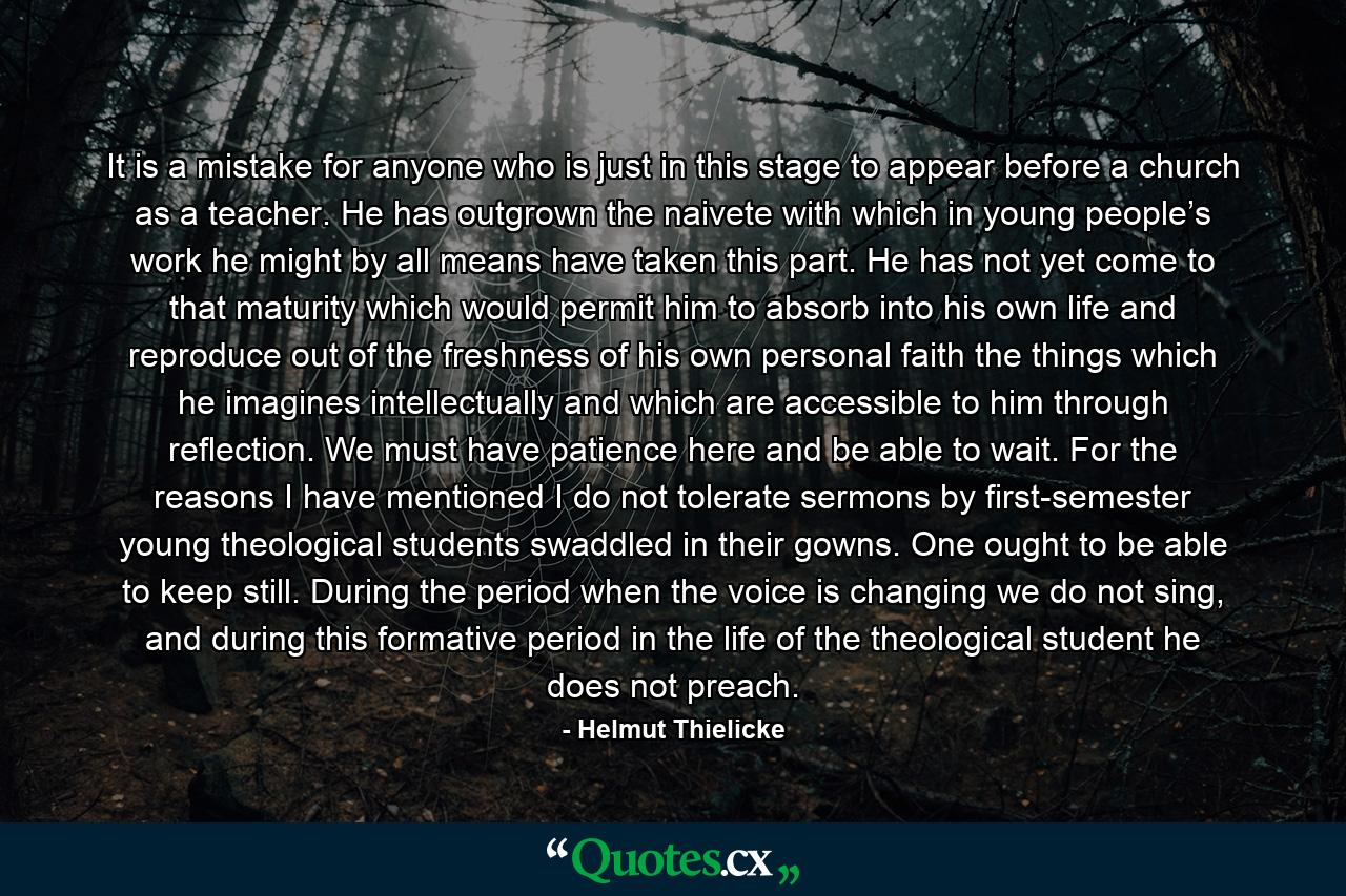 It is a mistake for anyone who is just in this stage to appear before a church as a teacher. He has outgrown the naivete with which in young people’s work he might by all means have taken this part. He has not yet come to that maturity which would permit him to absorb into his own life and reproduce out of the freshness of his own personal faith the things which he imagines intellectually and which are accessible to him through reflection. We must have patience here and be able to wait. For the reasons I have mentioned I do not tolerate sermons by first-semester young theological students swaddled in their gowns. One ought to be able to keep still. During the period when the voice is changing we do not sing, and during this formative period in the life of the theological student he does not preach. - Quote by Helmut Thielicke