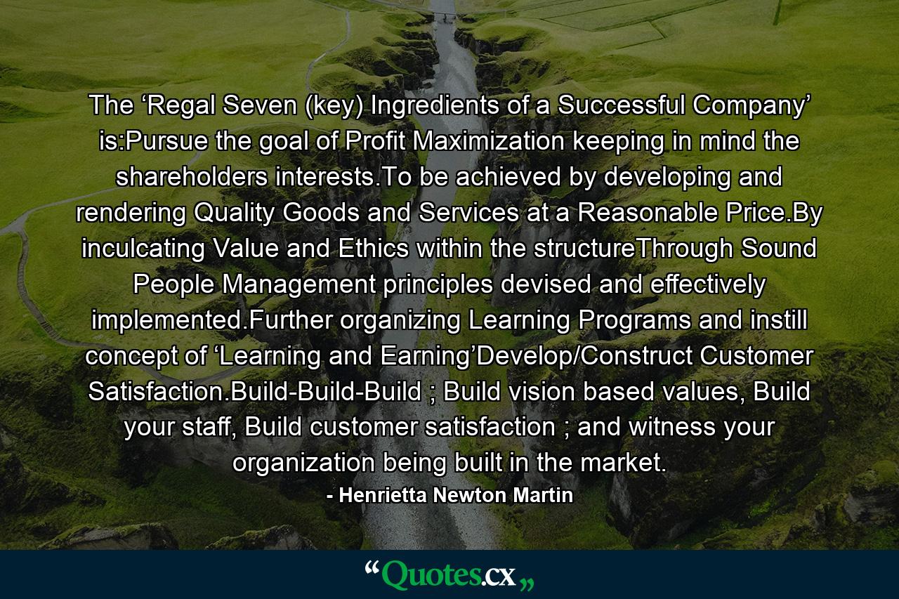 The ‘Regal Seven (key) Ingredients of a Successful Company’ is:Pursue the goal of Profit Maximization keeping in mind the shareholders interests.To be achieved by developing and rendering Quality Goods and Services at a Reasonable Price.By inculcating Value and Ethics within the structureThrough Sound People Management principles devised and effectively implemented.Further organizing Learning Programs and instill concept of ‘Learning and Earning’Develop/Construct Customer Satisfaction.Build-Build-Build ; Build vision based values, Build your staff, Build customer satisfaction ; and witness your organization being built in the market. - Quote by Henrietta Newton Martin