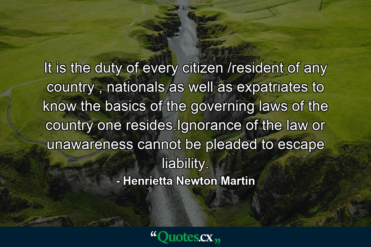 It is the duty of every citizen /resident of any country , nationals as well as expatriates to know the basics of the governing laws of the country one resides.Ignorance of the law or unawareness cannot be pleaded to escape liability. - Quote by Henrietta Newton Martin