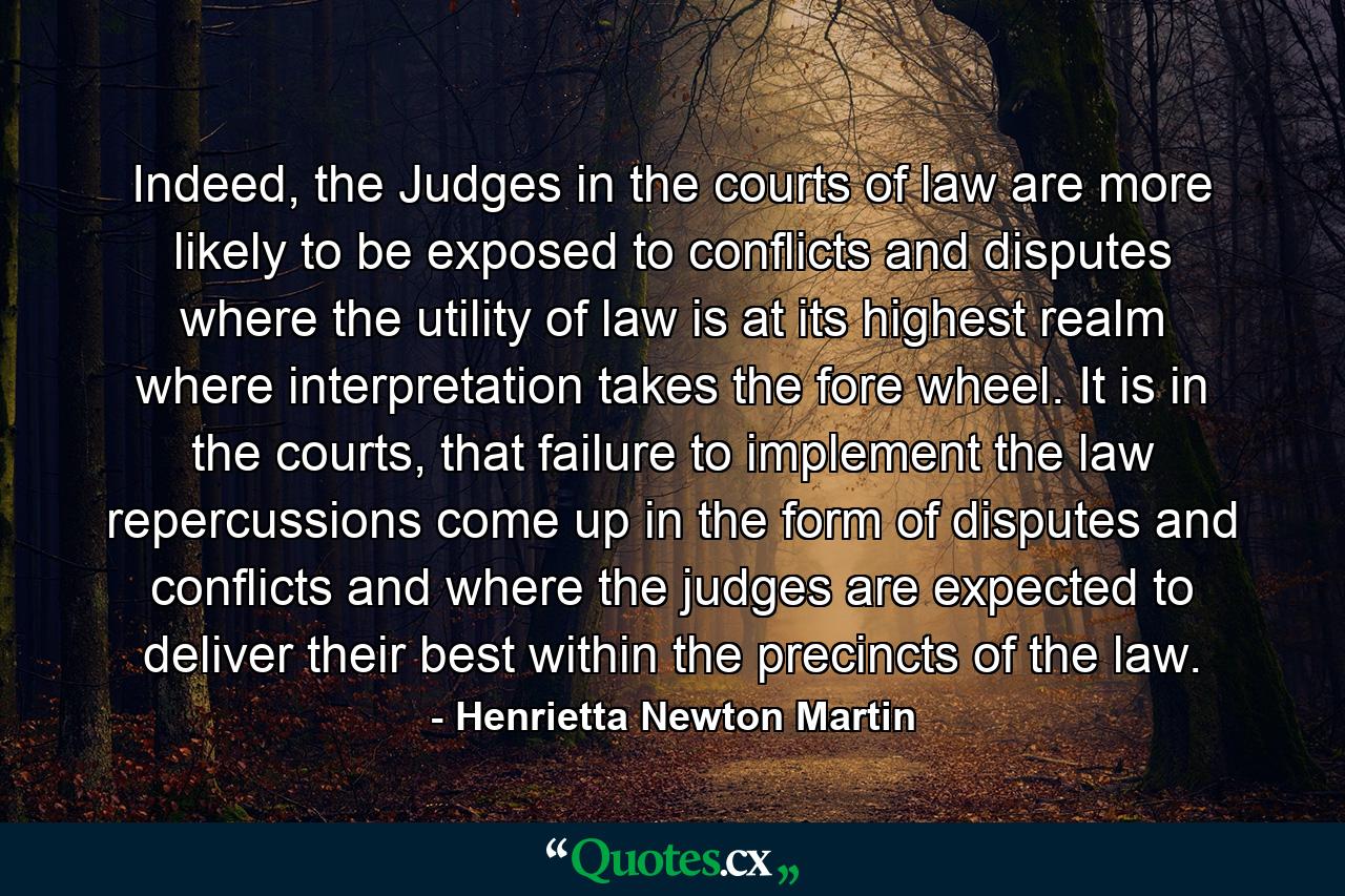 Indeed, the Judges in the courts of law are more likely to be exposed to conflicts and disputes where the utility of law is at its highest realm where interpretation takes the fore wheel. It is in the courts, that failure to implement the law repercussions come up in the form of disputes and conflicts and where the judges are  expected to deliver their best within the precincts of the law. - Quote by Henrietta Newton Martin