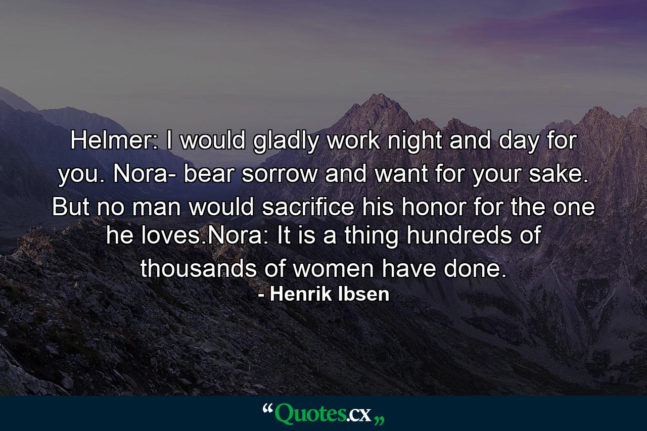 Helmer: I would gladly work night and day for you. Nora- bear sorrow and want for your sake. But no man would sacrifice his honor for the one he loves.Nora: It is a thing hundreds of thousands of women have done. - Quote by Henrik Ibsen