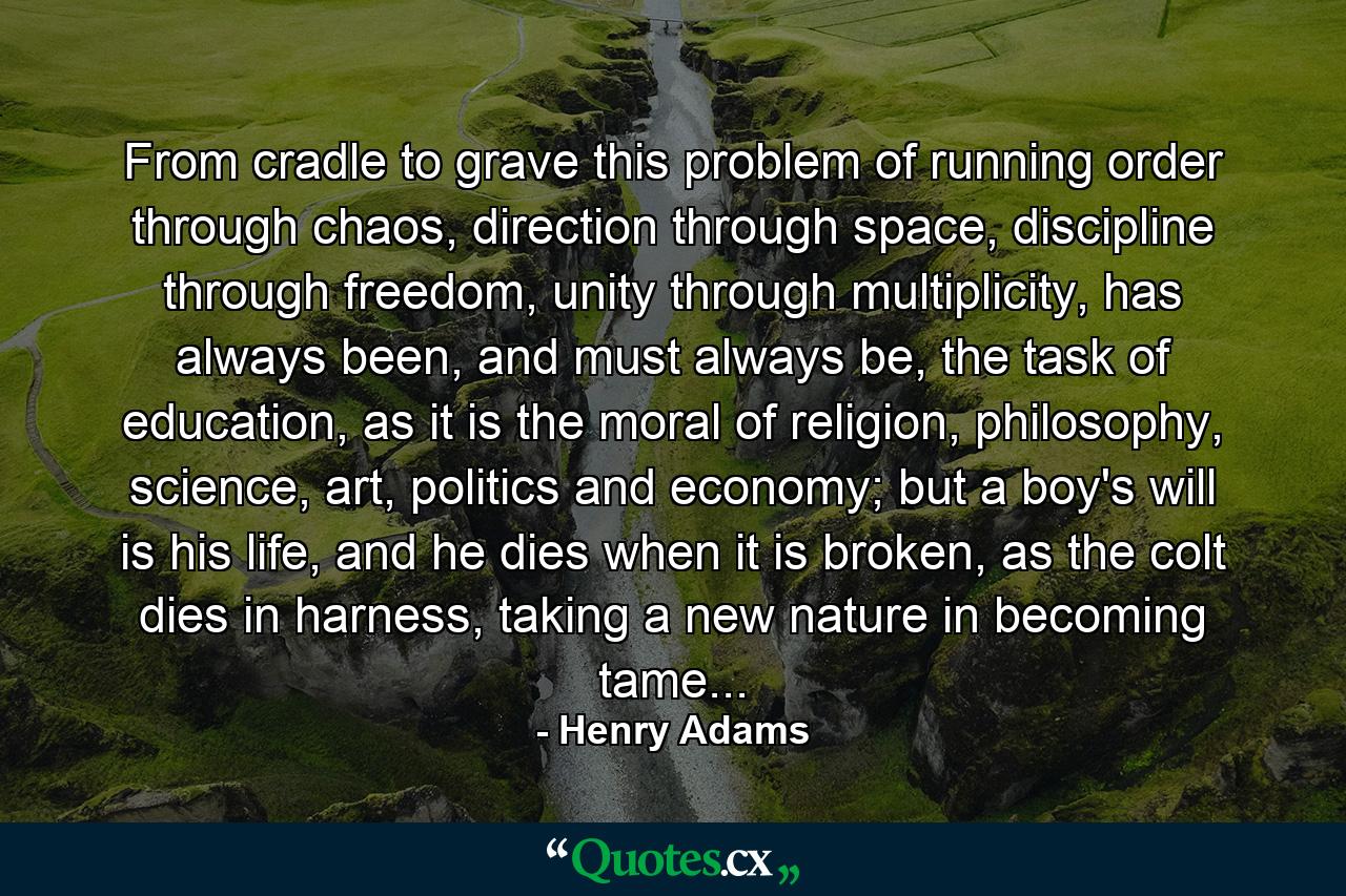 From cradle to grave this problem of running order through chaos, direction through space, discipline through freedom, unity through multiplicity, has always been, and must always be, the task of education, as it is the moral of religion, philosophy, science, art, politics and economy; but a boy's will is his life, and he dies when it is broken, as the colt dies in harness, taking a new nature in becoming tame... - Quote by Henry Adams