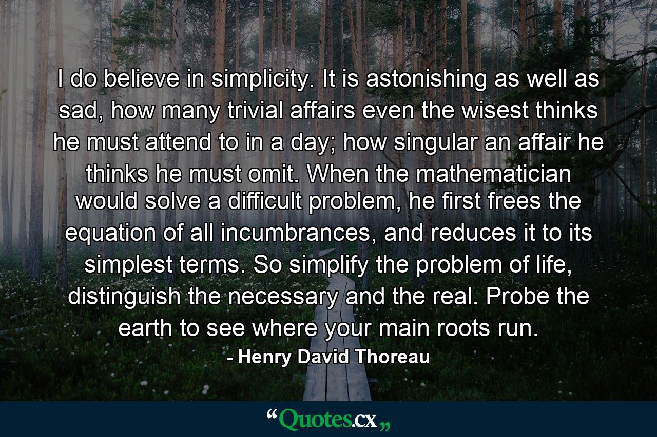 I do believe in simplicity. It is astonishing as well as sad, how many trivial affairs even the wisest thinks he must attend to in a day; how singular an affair he thinks he must omit. When the mathematician would solve a difficult problem, he first frees the equation of all incumbrances, and reduces it to its simplest terms. So simplify the problem of life, distinguish the necessary and the real. Probe the earth to see where your main roots run. - Quote by Henry David Thoreau