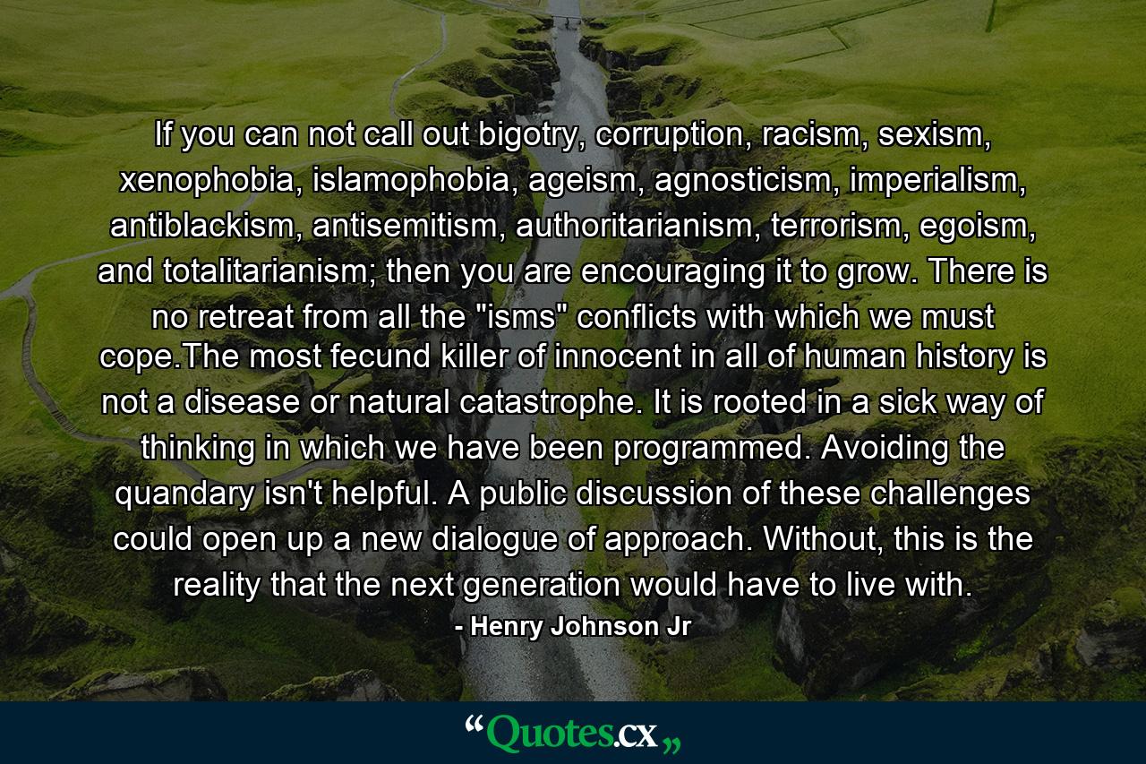 If you can not call out bigotry, corruption, racism, sexism, xenophobia, islamophobia, ageism, agnosticism, imperialism, antiblackism, antisemitism, authoritarianism, terrorism, egoism, and totalitarianism; then you are encouraging it to grow. There is no retreat from all the 