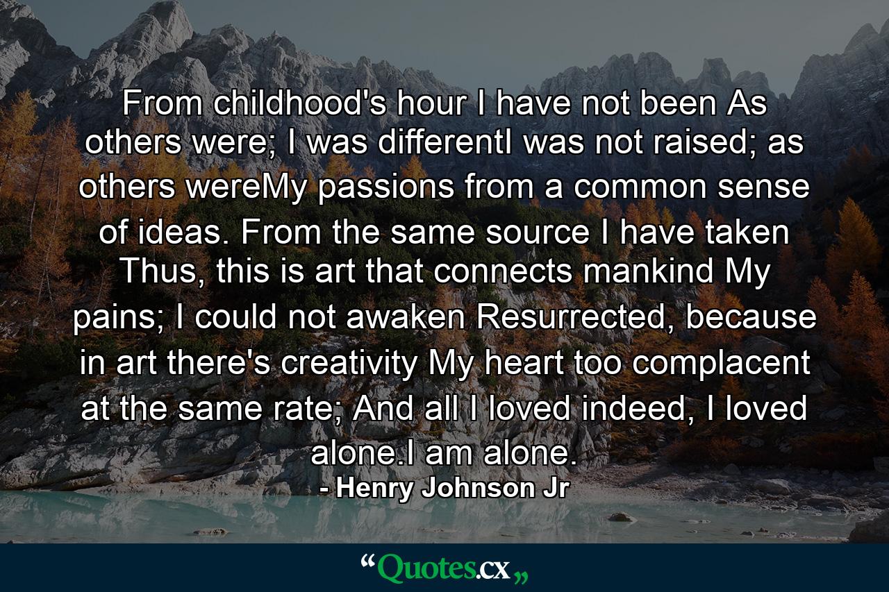 From childhood's hour I have not been As others were; I was differentI was not raised; as others wereMy passions from a common sense of ideas. From the same source I have taken Thus, this is art that connects mankind My pains; I could not awaken Resurrected, because in art there's creativity My heart too complacent at the same rate; And all I loved indeed, I loved alone.I am alone. - Quote by Henry Johnson Jr