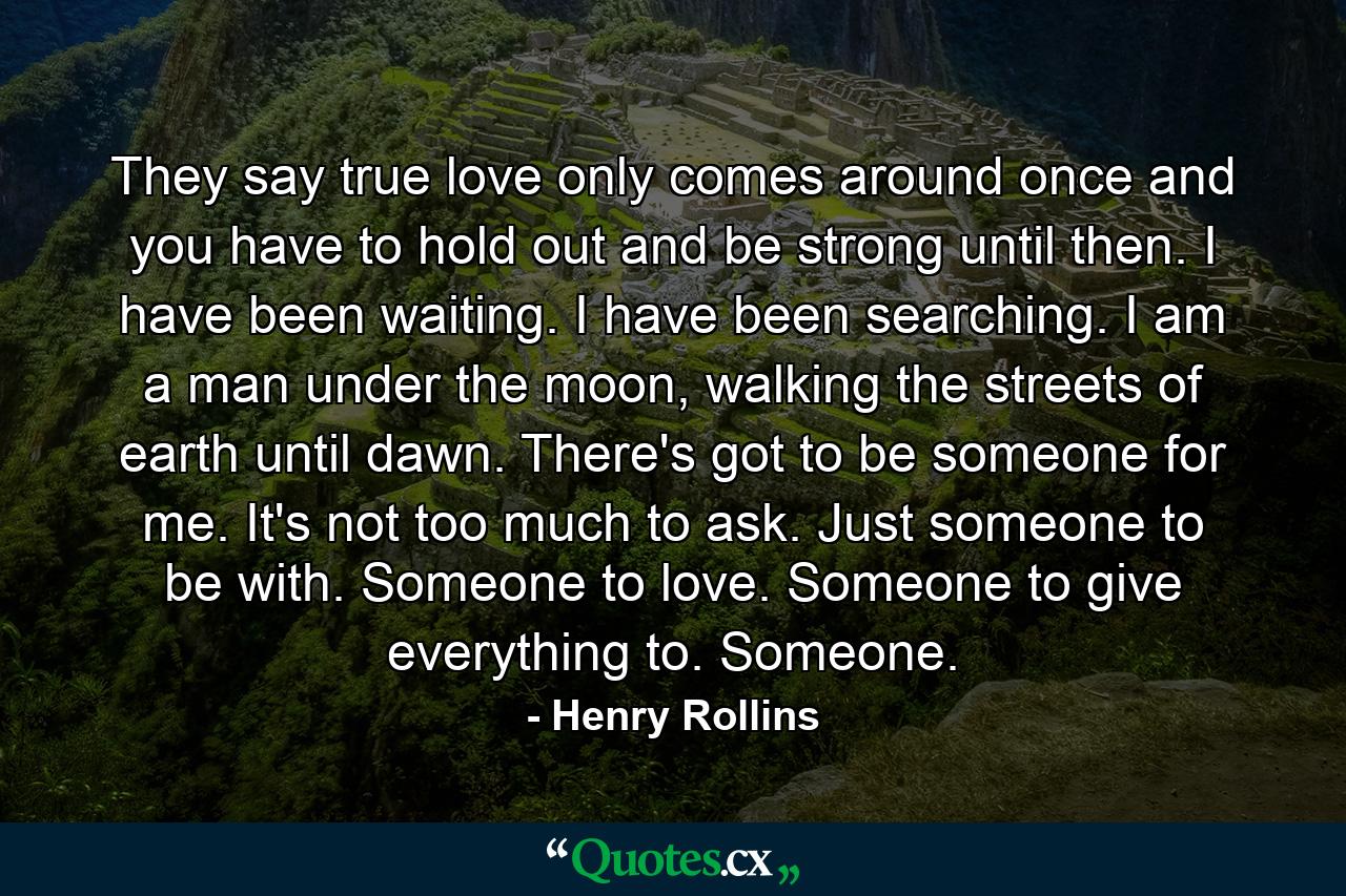 They say true love only comes around once and you have to hold out and be strong until then. I have been waiting. I have been searching. I am a man under the moon, walking the streets of earth until dawn. There's got to be someone for me. It's not too much to ask. Just someone to be with. Someone to love. Someone to give everything to. Someone. - Quote by Henry Rollins