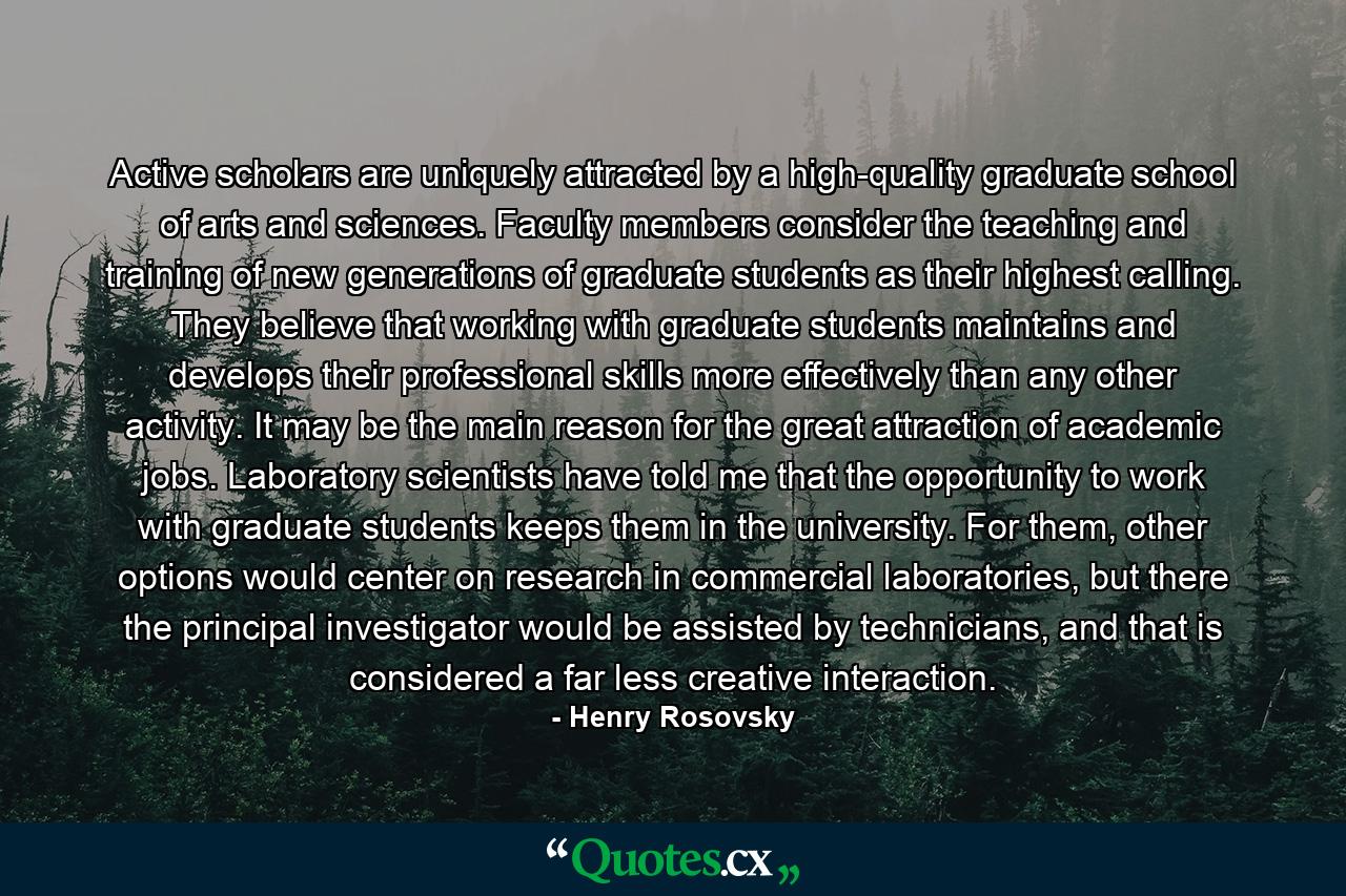 Active scholars are uniquely attracted by a high-quality graduate school of arts and sciences. Faculty members consider the teaching and training of new generations of graduate students as their highest calling. They believe that working with graduate students maintains and develops their professional skills more effectively than any other activity. It may be the main reason for the great attraction of academic jobs. Laboratory scientists have told me that the opportunity to work with graduate students keeps them in the university. For them, other options would center on research in commercial laboratories, but there the principal investigator would be assisted by technicians, and that is considered a far less creative interaction. - Quote by Henry Rosovsky