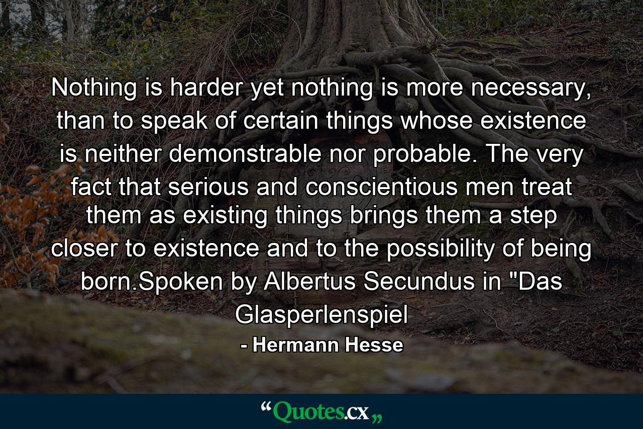 Nothing is harder yet nothing is more necessary, than to speak of certain things whose existence is neither demonstrable nor probable. The very fact that serious and conscientious men treat them as existing things brings them a step closer to existence and to the possibility of being born.Spoken by Albertus Secundus in 