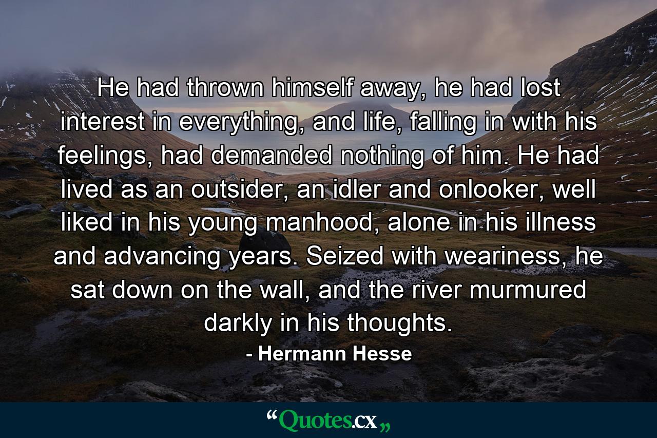 He had thrown himself away, he had lost interest in everything, and life, falling in with his feelings, had demanded nothing of him. He had lived as an outsider, an idler and onlooker, well liked in his young manhood, alone in his illness and advancing years. Seized with weariness, he sat down on the wall, and the river murmured darkly in his thoughts. - Quote by Hermann Hesse