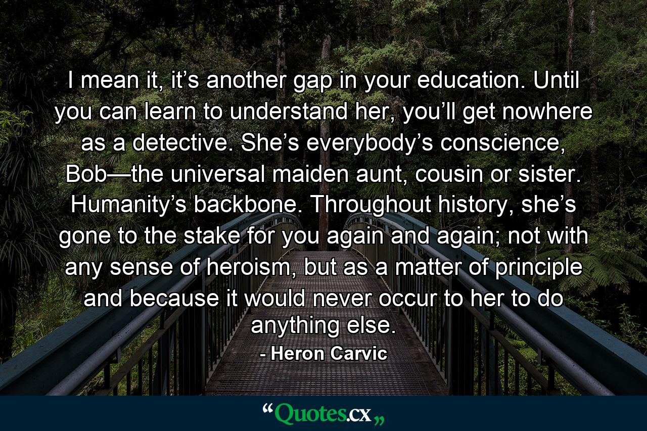 I mean it, it’s another gap in your education. Until you can learn to understand her, you’ll get nowhere as a detective. She’s everybody’s conscience, Bob—the universal maiden aunt, cousin or sister. Humanity’s backbone. Throughout history, she’s gone to the stake for you again and again; not with any sense of heroism, but as a matter of principle and because it would never occur to her to do anything else. - Quote by Heron Carvic