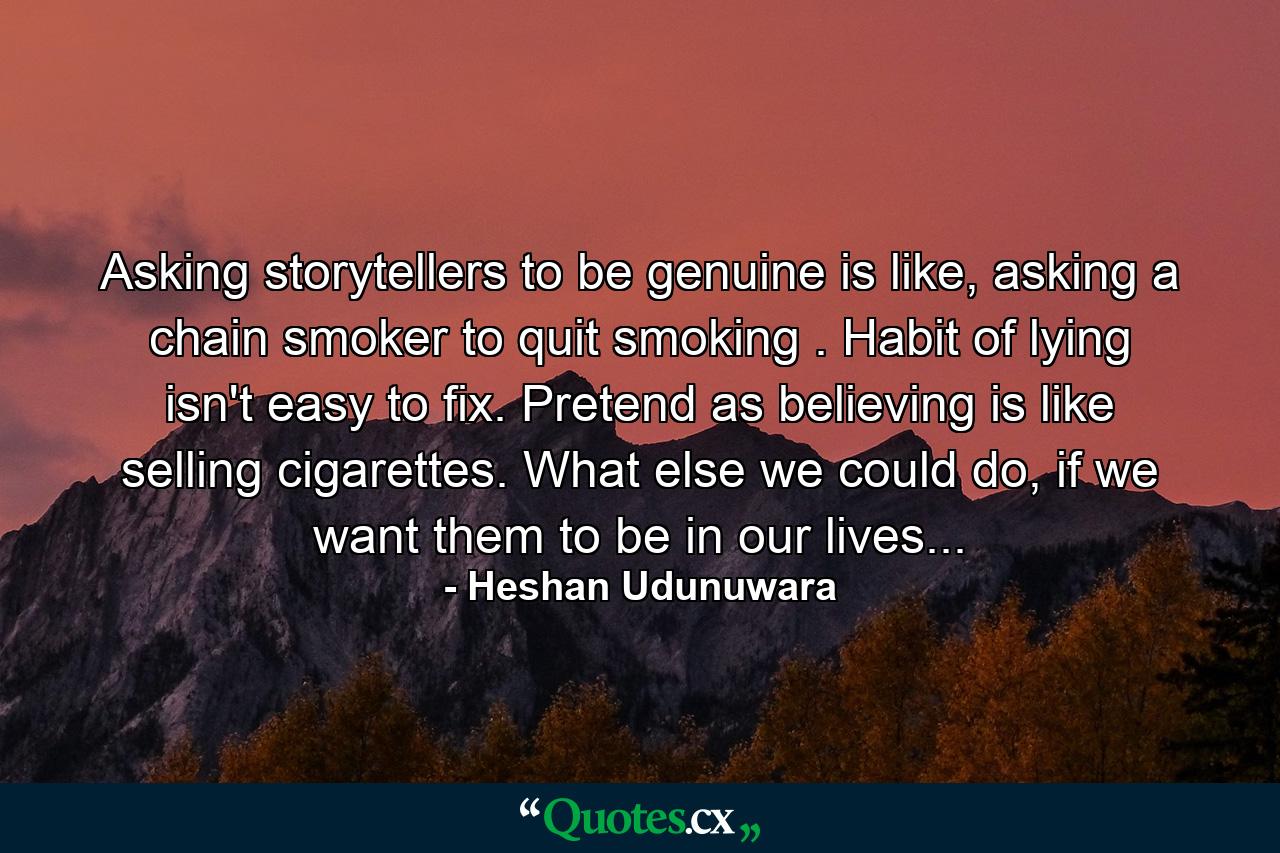 Asking storytellers to be genuine is like, asking a chain smoker to quit smoking . Habit of lying isn't easy to fix. Pretend as believing is like selling cigarettes. What else we could do, if we want them to be in our lives... - Quote by Heshan Udunuwara