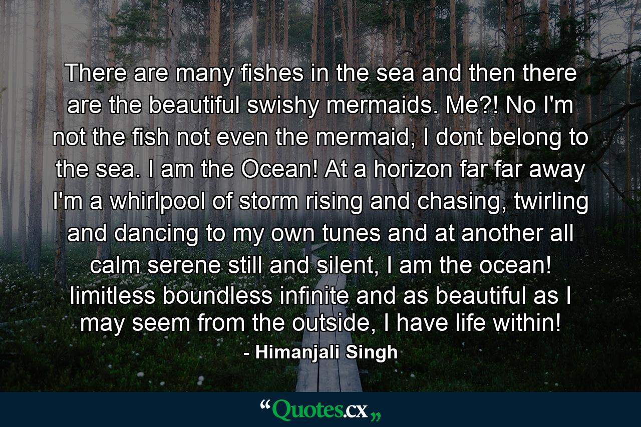 There are many fishes in the sea and then there are the beautiful swishy mermaids. Me?! No I'm not the fish not even the mermaid, I dont belong to the sea. I am the Ocean! At a horizon far far away I'm a whirlpool of storm rising and chasing, twirling and dancing to my own tunes and at another all calm serene still and silent, I am the ocean! limitless boundless infinite and as beautiful as I may seem from the outside, I have life within! - Quote by Himanjali Singh