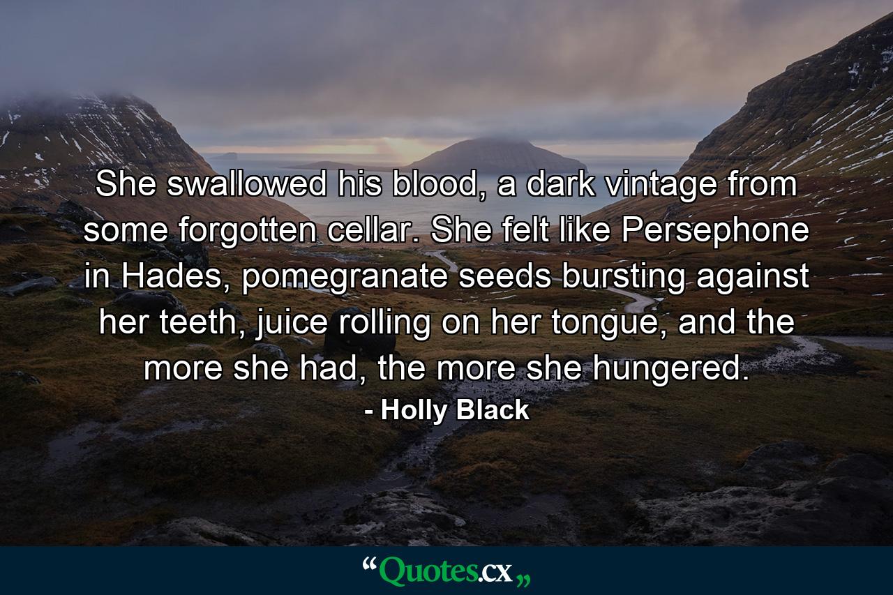 She swallowed his blood, a dark vintage from some forgotten cellar. She felt like Persephone in Hades, pomegranate seeds bursting against her teeth, juice rolling on her tongue, and the more she had, the more she hungered. - Quote by Holly Black