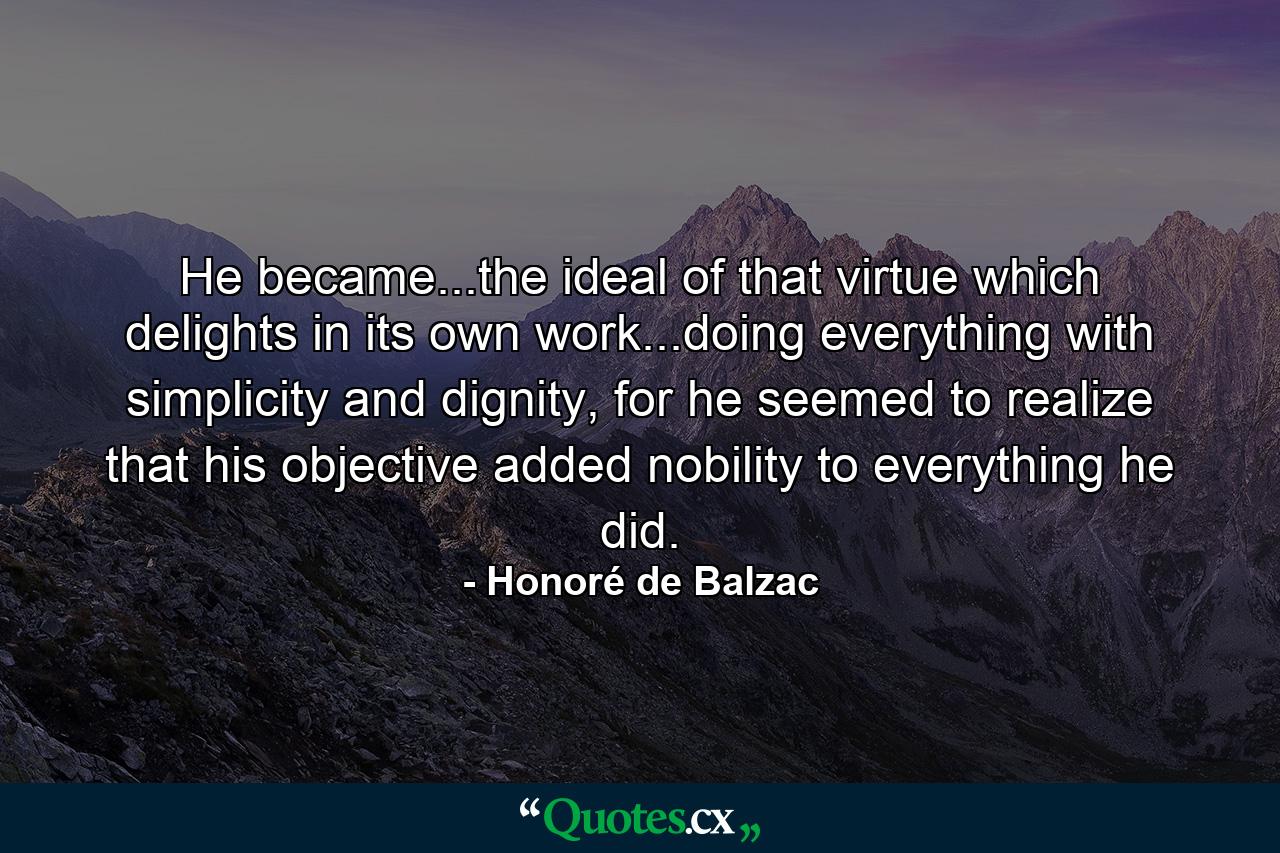 He became...the ideal of that virtue which delights in its own work...doing everything with simplicity and dignity, for he seemed to realize that his objective added nobility to everything he did. - Quote by Honoré de Balzac