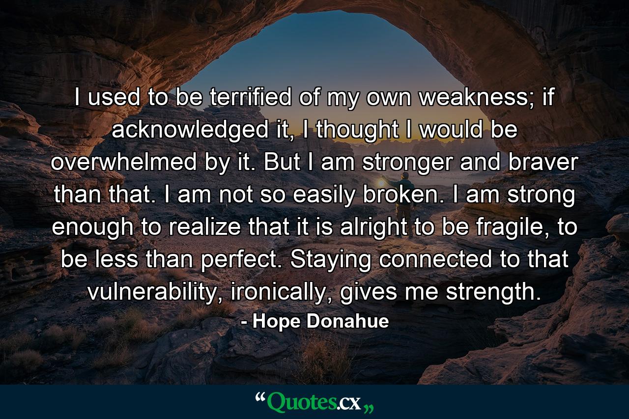 I used to be terrified of my own weakness; if acknowledged it, I thought I would be overwhelmed by it. But I am stronger and braver than that. I am not so easily broken. I am strong enough to realize that it is alright to be fragile, to be less than perfect. Staying connected to that vulnerability, ironically, gives me strength. - Quote by Hope Donahue