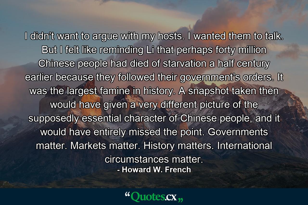 I didn’t want to argue with my hosts. I wanted them to talk. But I felt like reminding Li that perhaps forty million Chinese people had died of starvation a half century earlier because they followed their government’s orders. It was the largest famine in history. A snapshot taken then would have given a very different picture of the supposedly essential character of Chinese people, and it would have entirely missed the point. Governments matter. Markets matter. History matters. International circumstances matter. - Quote by Howard W. French