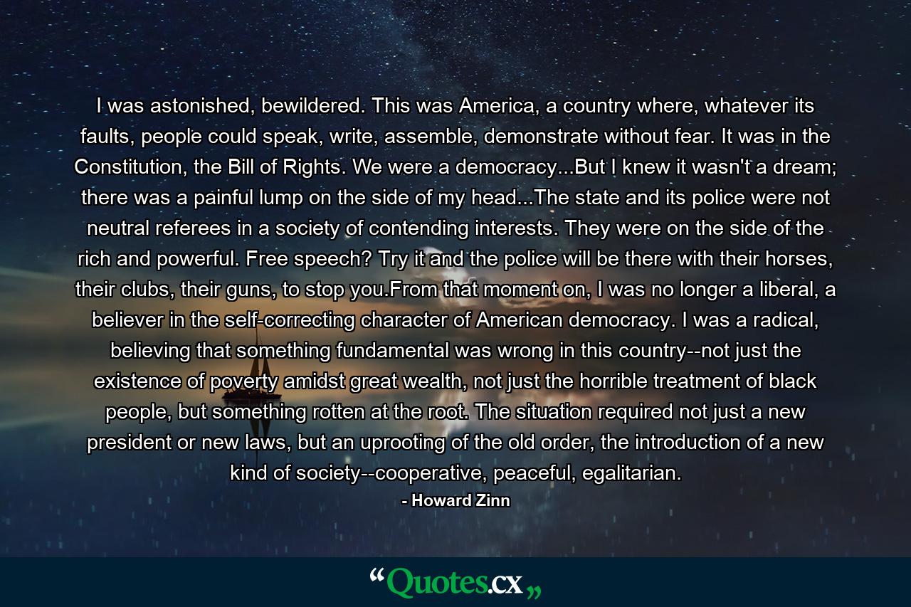 I was astonished, bewildered. This was America, a country where, whatever its faults, people could speak, write, assemble, demonstrate without fear. It was in the Constitution, the Bill of Rights. We were a democracy...But I knew it wasn't a dream; there was a painful lump on the side of my head...The state and its police were not neutral referees in a society of contending interests. They were on the side of the rich and powerful. Free speech? Try it and the police will be there with their horses, their clubs, their guns, to stop you.From that moment on, I was no longer a liberal, a believer in the self-correcting character of American democracy. I was a radical, believing that something fundamental was wrong in this country--not just the existence of poverty amidst great wealth, not just the horrible treatment of black people, but something rotten at the root. The situation required not just a new president or new laws, but an uprooting of the old order, the introduction of a new kind of society--cooperative, peaceful, egalitarian. - Quote by Howard Zinn