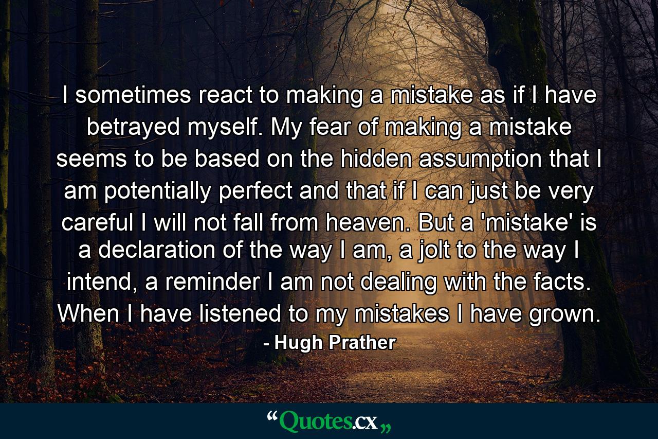 I sometimes react to making a mistake as if I have betrayed myself. My fear of making a mistake seems to be based on the hidden assumption that I am potentially perfect and that if I can just be very careful I will not fall from heaven. But a 'mistake' is a declaration of the way I am, a jolt to the way I intend, a reminder I am not dealing with the facts. When I have listened to my mistakes I have grown. - Quote by Hugh Prather